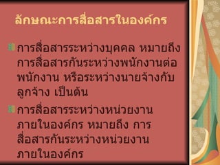  ลักษณะการสื่อสารในองค์กร     การสื่อสารระหว่างบุคคล หมายถึง การสื่อสารกันระหว่างพนักงานต่อพนักงาน หรือระหว่างนายจ้างกับลูกจ้าง เป็นต้น การสื่อสารระหว่างหน่วยงานภายในองค์กร หมายถึง การสื่อสารกันระหว่างหน่วยงาน ภายในองค์กร การสื่อสารระหว่างองค์กร หมายถึง การติดต่อที่เกิดขึ้นระหว่างองค์กรต่อองค์กร 