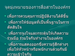 จุึϸุ่งหมายྺองการสื่อสารในองค์กร   เพื่อการควบคุมการปฏิบัติงานได้ดีขึ้น  เพื่อการให้ข้อมูลที่เป็นพื้นฐานในการตัดสินใจ  เพื่อการจูงใจและกระตุ้นให้เกิดความร่วมมือ ร่วมใจกันทำงานในองค์กร  เพื่อการแสดงออกซึ่งความรู้สึกต่างๆ เพื่อให้หัวหน้าหรือพนักงานด้วยกันมีความเข้าใจกัน 