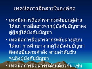  เทคนิคการสื่อสารในองค์กร    เทคนิคการสื่อสารจากระดับบนสู่ล่าง ได้แก่ การสื่อสารจากผู้บังคับบัญชาลงสู่ผู้อยู่ใต้บังคับบัญชา เทคนิคการสื่อสารจากระดับล่างสู่บน ได้แก่ การศึกษาจากผู้ใต้บังคับบัญชา ติดต่อขึ้นตามคำสั่ง ตามลำดับขั้น จนถึงผู้บังคับบัญชา เทคนิคการสื่อสารระดับเดียวกัน เช่น ระหว่างเพื่อนร่วมงาน บุคคลในระดับเดียวกัน 