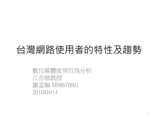 台灣網路使用者的特性及趨勢
 數位媒體使用行為分析
 江亦瑄教授
 謝孟翰 M98670001
 2010/04/14


                 1
 
