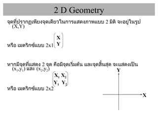 2 D Geometry จุดที่ปรากฏเพียงจุดเดียวในการแสดงภาพแบบ  2   มิติ จะอยู่ในรูป  (X,Y)  หรือ เมตริกซ์แบบ  2x1  หากมีจุดที่แสดง  2  จุด คือมีจุดเริ่มต้น และจุดสิ้นสุด จะแสดงเป็น  ( x 1 ,y 1 )  และ  ( x 2 ,y 2 )  หรือ เมตริกซ์แบบ  2x2 X 1  X 2 Y 1   Y 2 X Y X Y 