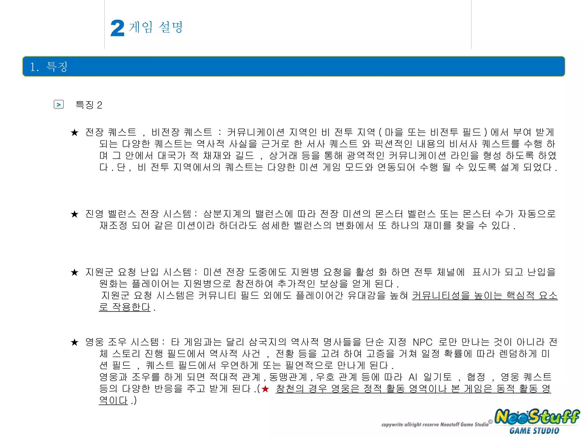 게임 설명 1.  특징 2 > 특징 2 ★  전장 퀘스트  ,  비전장 퀘스트  :  커뮤니케이션 지역인 비 전투 지역 ( 마을 또는 비전투 필드 ) 에서 부여 받게 되는 다양한 퀘스트는 역사적 사실을 근거로 한 서사 퀘스트 와 픽션적인 내용의 비서사 퀘스트를 수행 하며 그 안에서 대국가 적 채재와 길드  ,  상거래 등을 통해 광역적인 커뮤니케이션 라인을 형성 하도록 하였다 . 단 ,  비 전투 지역에서의 퀘스트는 다양한 미션 게임 모드와 연동되어 수행 될 수 있도록 설계 되었다 .  ★  진영 벨런스 전장 시스템 :  삼분지계의 밸런스에 따라 전장 미션의 몬스터 벨런스 또는 몬스터 수가 자동으로 재조정 되어 같은 미션이라 하더라도 섬세한 벨런스의 변화에서 또 하나의 재미를 찾을 수 있다 . ★  지원군 요청 난입 시스템 :  미션 전장 도중에도 지원병 요청을 활성 화 하면 전투 체널에  표시가 되고 난입을 원화는 플레이어는 지원병으로 참전하여 추가적인 보상을 얻게 된다 . 지원군 요청 시스템은 커뮤니티 필드 외에도 플레이어간 유대감을 높혀  커뮤니티성을 높이는 핵심적 요소로 작용한다 . ★  영웅 조우 시스템 :  타 게임과는 달리 삼국지의 역사적 명사들을 단순 지정  NPC  로만 만나는 것이 아니라 전체 스토리 진행 필드에서 역사적 사건  ,  전황 등을 고려 하여 고증을 거쳐 일정 확률에 따라 렌덤하게 미션 필드  ,  퀘스트 필드에서 우연하게 또는 필연적으로 만나게 된다 . 영웅과 조우를 하게 되면 적대적 관계 , 동맹관계 , 우호 관계 등에 따라  AI  일기토  ,  협정  ,  영웅 퀘스트 등의 다양한 반응을 주고 받게 된다 .( ★   창천의 경우 영웅은 정적 활동 영역이나 본 게임은 동적 활동 영역이다 .) 