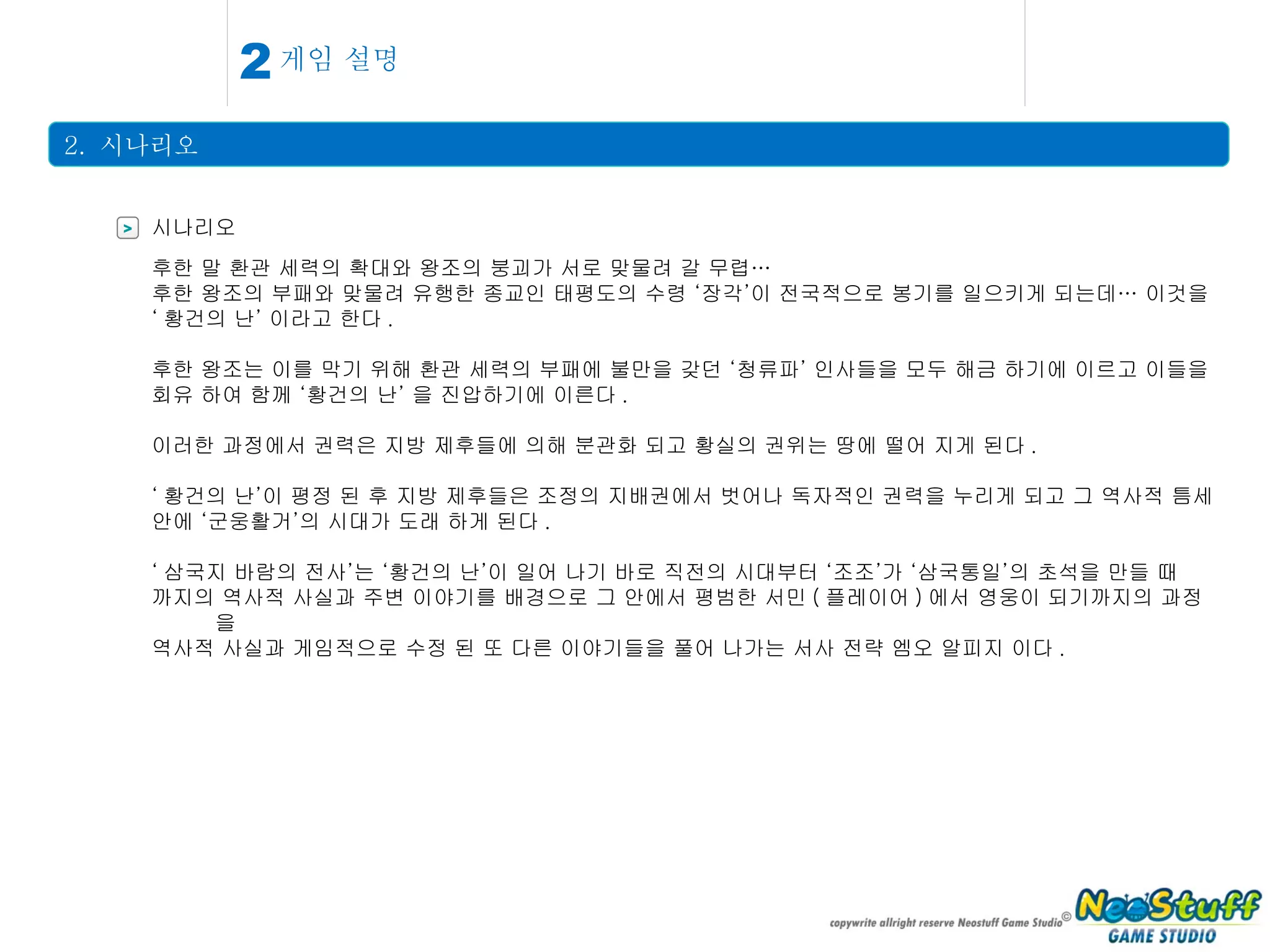 게임 설명 2.  시나리오 2 > 시나리오 후한 말 환관 세력의 확대와 왕조의 붕괴가 서로 맞물려 갈 무렵… 후한 왕조의 부패와 맞물려 유행한 종교인 태평도의 수령 ‘장각’이 전국적으로 봉기를 일으키게 되는데… 이것을 ‘ 황건의 난’ 이라고 한다 . 후한 왕조는 이를 막기 위해 환관 세력의 부패에 불만을 갖던 ‘청류파’ 인사들을 모두 해금 하기에 이르고 이들을 회유 하여 함께 ‘황건의 난’ 을 진압하기에 이른다 . 이러한 과정에서 권력은 지방 제후들에 의해 분관화 되고 황실의 권위는 땅에 떨어 지게 된다 . ‘ 황건의 난’이 평정 된 후 지방 제후들은 조정의 지배권에서 벗어나 독자적인 권력을 누리게 되고 그 역사적 틈세 안에 ‘군웅활거’의 시대가 도래 하게 된다 . ‘ 삼국지 바람의 전사’는 ‘황건의 난’이 일어 나기 바로 직전의 시대부터 ‘조조’가 ‘삼국통일’의 초석을 만들 때 까지의 역사적 사실과 주변 이야기를 배경으로 그 안에서 평범한 서민 ( 플레이어 ) 에서 영웅이 되기까지의 과정을 역사적 사실과 게임적으로 수정 된 또 다른 이야기들을 풀어 나가는 서사 전략 엠오 알피지 이다 . 