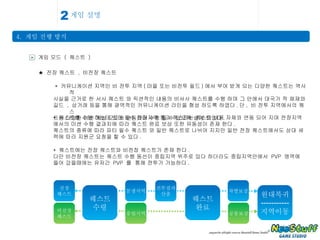 게임 설명 4.  게임 진행 방식 2 > 게임 모드  (  퀘스트  ) ★  전장 퀘스트  ,  비전장 퀘스트 *  커뮤니케이션 지역인 비 전투 지역 ( 마을 또는 비전투 필드 ) 에서 부여 받게 되는 다양한 퀘스트는 역사적  사실을 근거로 한 서사 퀘스트 와 픽션적인 내용의 비서사 퀘스트를 수행 하며 그 안에서 대국가 적 채재와  길드  ,  상거래 등을 통해 광역적인 커뮤니케이션 라인을 형성 하도록 하였다 . 단 ,  비 전투 지역에서의 퀘스 트는 다양한 미션 게임 모드와 연동되어 수행 될 수 있도록 설계 되었다 . *  퀘스트를 수행 하는데 있어 필수 전장지역 통과 퀘스트는 퀘스트 내용 자체와 연동 되어 지며 전장지역 에서의 미션 수행 결과치에 따라 퀘스트 완료 보상 또한 유동성이 존재 한다 . 퀘스트의 종류에 따라 파티 필수 퀘스트 와 일반 퀘스트로 나뉘어 지지만 일반 전장 퀘스트에서도 상대 세 력에 따라 지원군 요청을 할 수 있다 . *  퀘스트에는 전장 퀘스트와 비전장 퀘스트가 존재 한다 . 다만 비전장 퀘스트는 퀘스트 수행 동선이 중립지역 위주로 있다 하더라도 중립지역안에서  PVP  영역에 들어 갔을때에는 유저간  PVP  를  통해 전투가 가능하다 . 퀘스트 수령 전장 퀘스트 비전장 퀘스트 분쟁지역 퀘스트 완료 차별보상 전투결과 산출 원대복귀 ----------- 지역이동 중립지역 공통보상 