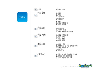 Index 개요 1.  게임 소개 게임설명 1.  개요 2.  특징 3.  시나리오 4.  게임모드 5.  그래픽 6.  배경 7.  게임 진행 방식 8.  주요 아이템 기대효과 1.  기대효과 2.  유료화 모델 3.  예상 동접 및 예상 매출 개발 계획 1.  개발 인력 소개 2.  인력 계획 3.  일정 계획 4.  비용 계획 회사소개 1.  회사 연혁 2.  대표이사 및 주요 임직원 이력 3.  개발 게임 성과 4.  조직도 5.  투자조건 ( 필요시 ) 1.  영업 및 계약관계에 관한 자료 2.  분쟁관계에 관한 자료 3.  지적 재산권 관련 자료 1 2 3 4 5 6 