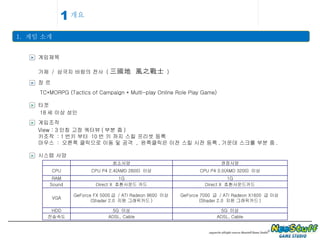 개요 1.  게임 소개 1 > 게임제목 가제  /  삼국지 바람의 전사  ( 三國地  風之戰士   ) > 장 르 TC*MORPG (Tactics of Campaign * Multi-play Online Role Play Game) > 타겟 18 세 이상 성인 > 시스템 사양 최소사양 권장사양 CPU CPU P4 2.4(AMD 2600)  이상 CPU P4 3.0(AMD 3200)  이상 RAM 1G 1G Sound Direct X  호환사운드 카드 Direct X  호환사운드카드 VGA GeForce FX 5000 급  / ATI Radeon 9600  이상 (Shader 2.0  지원 그래픽카드 ) GeForce 7000  급  / ATI Radeon X1600  급 이상 (Shader 2.0  지원 그래픽카드 ) HDD 5G  이상 5G  이상 전송속도 ADSL, Cable ADSL, Cable > 게임조작 View : 3 인칭 고정 쿼터뷰 ( 부분 줌 ) 키조작  : 1 번키 부터  10 번 키 까지 스킬 프리셋 등록 마우스  :  오른쪽 클릭으로 이동 및 공격  ,  왼쪽클릭은 이전 스킬 시전 등록 , 가운데 스크롤 부분 줌 . 