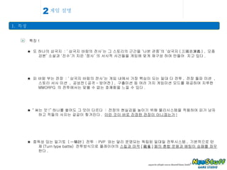 게임 설명 1.  특징 2 > 특징 1 ★  또 하나의 삼국지  : ‘ 삼국지 바람의 전사’는 그 스토리의 근간을 ‘나본 관중’의 ‘삼국지 ( 三國志演義 ) ,  모종강본’ 소설과 ‘진수’가 지은 ‘정사’ 의 서사적 사건들을 게임에 맞게 재구성 하여 만들어  지고 있다 . ★  피 바람 부는 전장  : ‘ 삼국지 바람의 전사’는 게임 내에서 가장 핵심이 되는 일대 다 전투 ,  전장 돌파 미션  ,  스토리 서사 미션  ,  공성전 ( 공격 - 방어전 ) ,  구출미션 등 여러 가지 게임미션 모드를 제공하여 지루한  MMORPG  의 전투에서는 맞볼 수 없는 호쾌함을 느낄 수 있다 .  ★ “ 써는 맛 !” 하나를 썰어도 그 맛이 다르다  :  전장의 현실감을 높이기 위해 물리시스템을 적용하여 피가 낭자하고 적들의 사지는 갈갈이 찢겨진다 .  이런 것이 바로 진정한 전장이 아니겠는가 ! ★  중독성 있는 일기토  ( 一騎討 )  전투  : PVP  와는 달리 운영되는 독립된 일대일 전투시스템 ,  기본적으로 턴제 (Turn type battle)  전투방식으로 플레이어의  스킬과 마작 ( 麻雀 ) 패의 혼합 운용과 배팅이 승패를 좌우  한다 . 