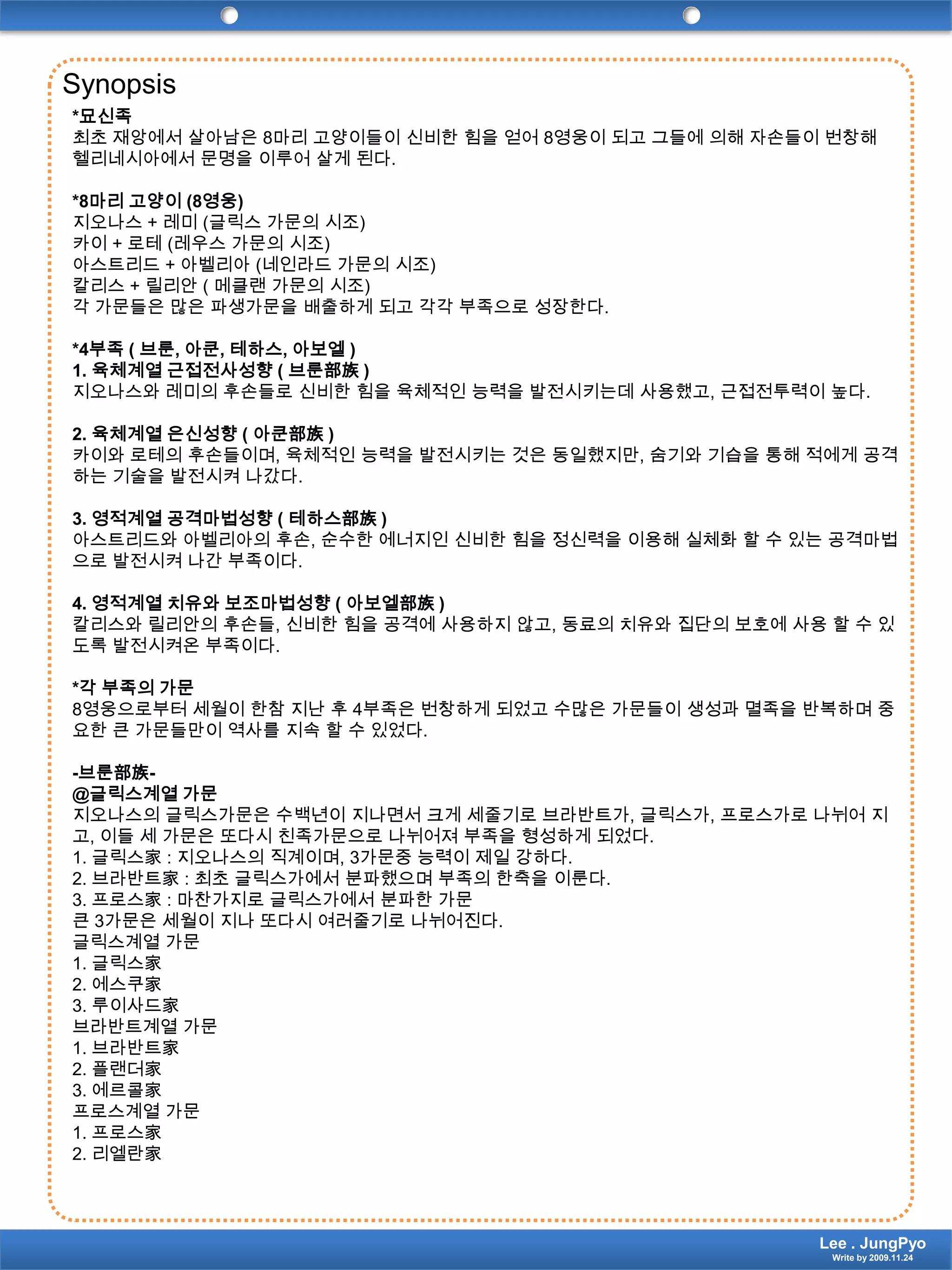 Synopsis*묘신족최초 재앙에서 살아남은 8마리 고양이들이 신비한 힘을 얻어 8영웅이 되고 그들에 의해 자손들이 번창해 헬리네시아에서 문명을 이루어 살게 된다.*8마리 고양이 (8영웅)지오나스 + 레미(글릭스 가문의 시조)카이+ 로테(레우스 가문의 시조)아스트리드+ 아벨리아(네인라드 가문의 시조)칼리스+ 릴리안( 메클랜 가문의 시조)각 가문들은 많은 파생가문을 배출하게 되고 각각 부족으로 성장한다.*4부족 ( 브룬, 아쿤, 테하스, 아보엘)1. 육체계열 근접전사성향 ( 브룬部族)지오나스와레미의 후손들로 신비한 힘을 육체적인 능력을 발전시키는데 사용했고, 근접전투력이 높다.2. 육체계열 은신성향 ( 아쿤部族)카이와 로테의 후손들이며, 육체적인 능력을 발전시키는 것은 동일했지만, 숨기와 기습을 통해 적에게 공격하는 기술을 발전시켜 나갔다.3. 영적계열 공격마법성향 ( 테하스部族)아스트리드와아벨리아의 후손, 순수한 에너지인 신비한 힘을 정신력을 이용해 실체화 할 수 있는 공격마법으로 발전시켜 나간 부족이다.4. 영적계열 치유와 보조마법성향 ( 아보엘部族)칼리스와릴리안의 후손들, 신비한 힘을 공격에 사용하지 않고, 동료의 치유와 집단의 보호에 사용 할 수 있도록 발전시켜온 부족이다.*각 부족의 가문8영웅으로부터 세월이 한참 지난 후 4부족은 번창하게 되었고 수많은 가문들이 생성과 멸족을 반복하며 중요한 큰 가문들만이 역사를 지속 할 수 있었다.-브룬部族-@글릭스계열 가문지오나스의글릭스가문은수백년이 지나면서 크게 세줄기로브라반트가, 글릭스가, 프로스가로 나뉘어 지고, 이들 세 가문은 또다시 친족가문으로 나뉘어져 부족을 형성하게 되었다.1. 글릭스家: 지오나스의 직계이며, 3가문중 능력이 제일 강하다.2. 브라반트家: 최초 글릭스가에서 분파했으며 부족의 한축을 이룬다.3. 프로스家: 마찬가지로 글릭스가에서 분파한 가문큰 3가문은 세월이 지나 또다시 여러줄기로 나뉘어진다.글릭스계열 가문1. 글릭스家2. 에스쿠家3. 루이사드家브라반트계열 가문1. 브라반트家2. 플랜더家3. 에르콜家프로스계열 가문1. 프로스家2. 리엘란家Lee . JungPyoWrite by 2009.11.24
