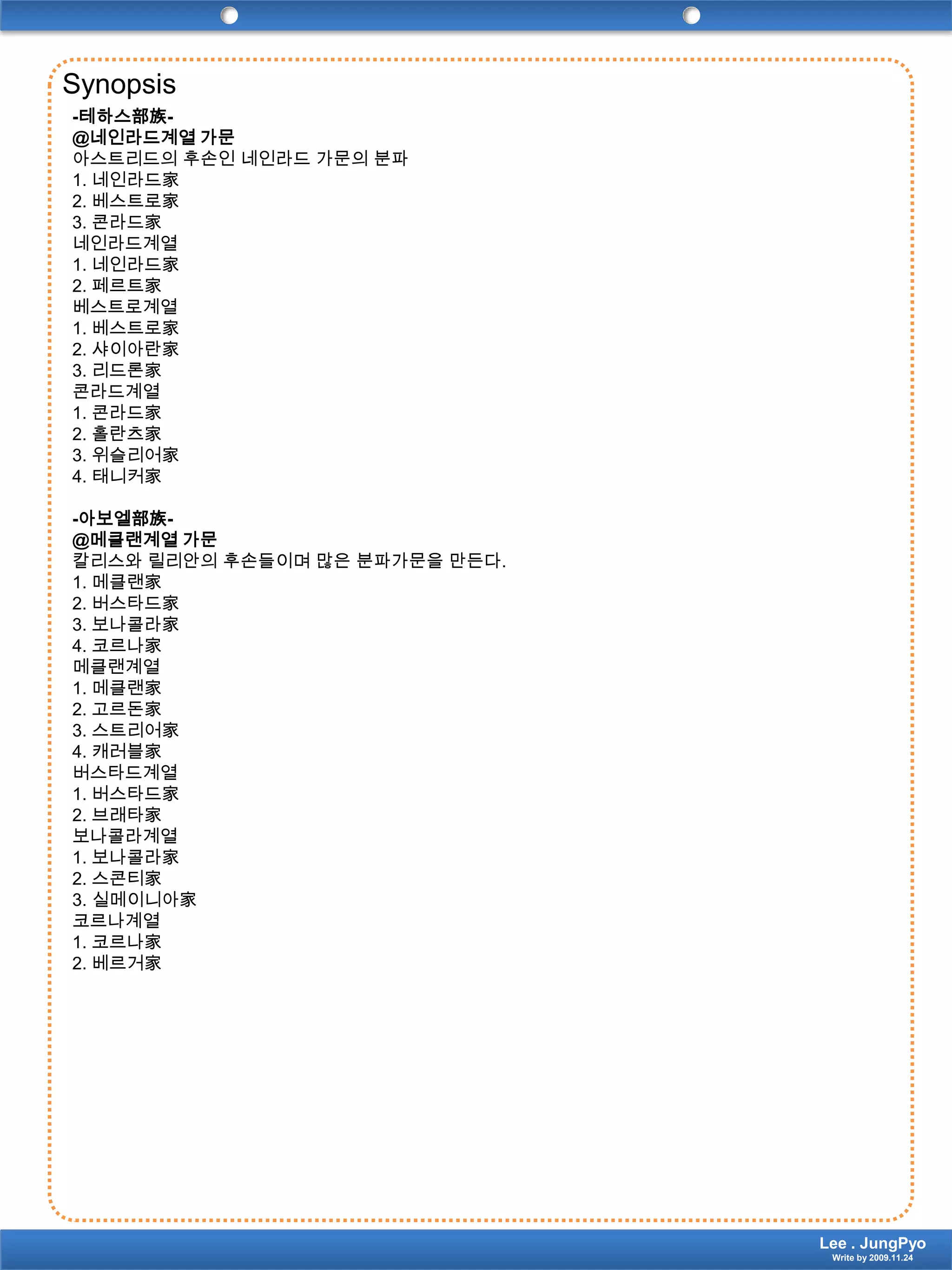 Synopsis-테하스部族-@네인라드계열 가문아스트리드의 후손인 네인라드 가문의 분파1. 네인라드家2. 베스트로家3. 콘라드家네인라드계열1. 네인라드家2. 페르트家베스트로계열1. 베스트로家2. 샤이아란家3. 리드론家콘라드계열1. 콘라드家2. 홀란츠家3. 위슬리어家4. 태니커家-아보엘部族-@메클랜계열 가문칼리스와릴리안의 후손들이며 많은 분파가문을 만든다.1. 메클랜家2. 버스타드家3. 보나콜라家4. 코르나家메클랜계열1. 메클랜家2. 고르돈家3. 스트리어家4. 캐러블家버스타드계열1. 버스타드家2. 브래타家보나콜라계열1. 보나콜라家2. 스콘티家3. 실메이니아家코르나계열1. 코르나家2. 베르거家Lee . JungPyoWrite by 2009.11.24