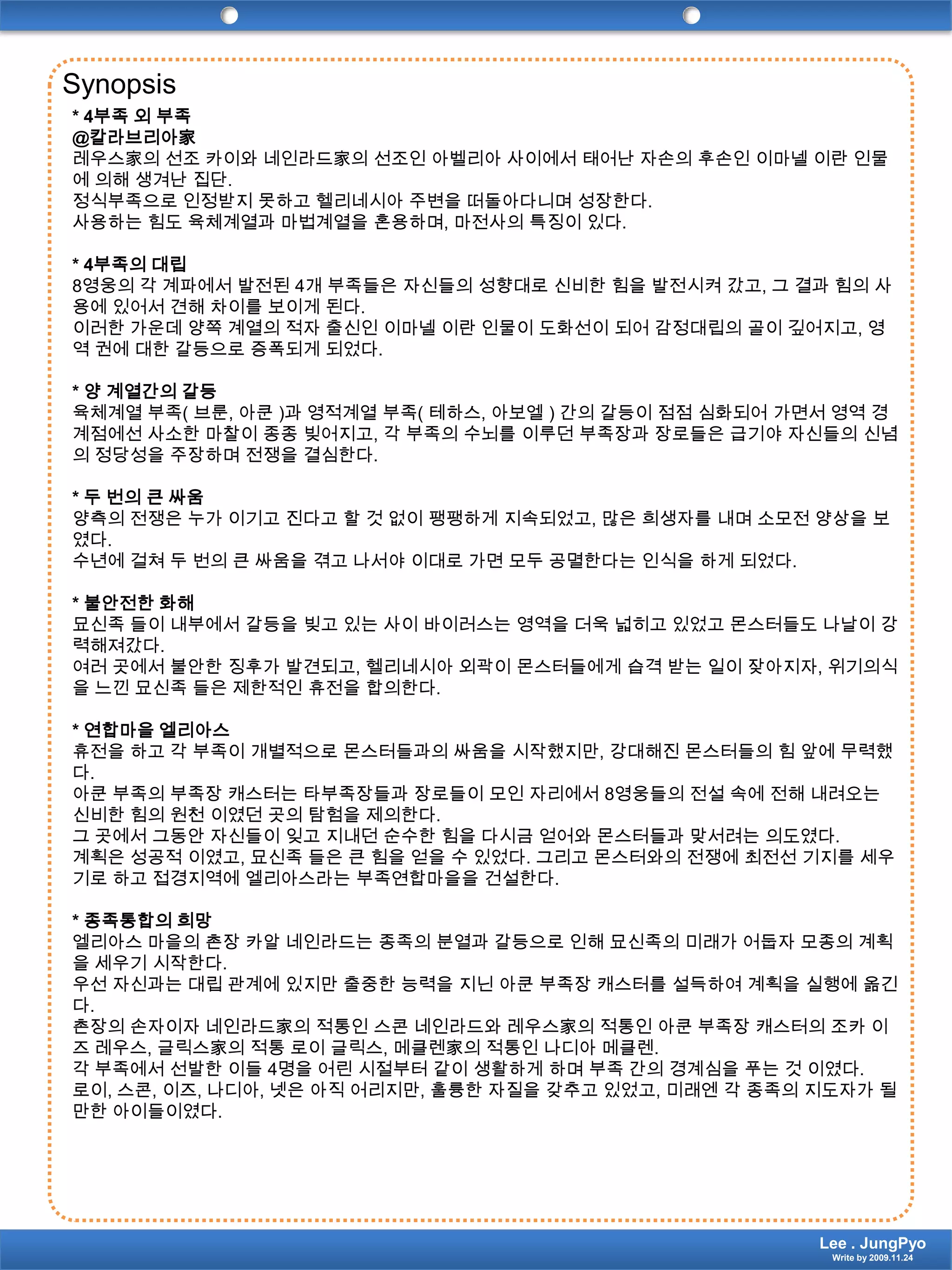 Synopsis* 4부족 외 부족@칼라브리아家레우스家의 선조 카이와 네인라드家의 선조인 아벨리아 사이에서 태어난 자손의 후손인 이마넬 이란 인물에 의해 생겨난 집단.정식부족으로 인정받지 못하고 헬리네시아 주변을 떠돌아다니며 성장한다. 사용하는 힘도 육체계열과 마법계열을 혼용하며, 마전사의 특징이 있다.* 4부족의 대립8영웅의 각 계파에서 발전된 4개 부족들은 자신들의 성향대로 신비한 힘을 발전시켜 갔고, 그 결과 힘의 사용에 있어서 견해 차이를 보이게 된다.이러한 가운데 양쪽 계열의 적자 출신인 이마넬 이란 인물이 도화선이 되어 감정대립의 골이 깊어지고, 영역 권에 대한 갈등으로 증폭되게 되었다.* 양 계열간의 갈등육체계열 부족( 브룬, 아쿤)과 영적계열 부족( 테하스, 아보엘) 간의 갈등이 점점 심화되어 가면서 영역 경계점에선 사소한 마찰이 종종 빚어지고, 각 부족의 수뇌를 이루던 부족장과 장로들은 급기야 자신들의 신념의 정당성을 주장하며 전쟁을 결심한다.* 두 번의 큰 싸움양측의 전쟁은 누가 이기고 진다고 할 것 없이 팽팽하게 지속되었고, 많은 희생자를 내며 소모전 양상을 보였다.수년에 걸쳐 두 번의 큰 싸움을 겪고 나서야 이대로 가면 모두 공멸한다는 인식을 하게 되었다.* 불안전한 화해묘신족 들이 내부에서 갈등을 빚고 있는 사이 바이러스는 영역을 더욱 넓히고 있었고 몬스터들도 나날이 강력해져갔다.여러 곳에서 불안한 징후가 발견되고, 헬리네시아 외곽이 몬스터들에게 습격 받는 일이 잦아지자, 위기의식을 느낀 묘신족 들은 제한적인 휴전을 합의한다.* 연합마을 엘리아스휴전을 하고 각 부족이 개별적으로 몬스터들과의 싸움을 시작했지만, 강대해진 몬스터들의 힘 앞에 무력했다.아쿤 부족의 부족장 캐스터는 타부족장들과 장로들이 모인 자리에서 8영웅들의 전설 속에 전해 내려오는 신비한 힘의 원천 이였던 곳의 탐험을 제의한다.그 곳에서 그동안 자신들이 잊고 지내던 순수한 힘을 다시금 얻어와 몬스터들과 맞서려는 의도였다.계획은 성공적 이였고, 묘신족 들은 큰 힘을 얻을 수 있었다. 그리고 몬스터와의 전쟁에 최전선 기지를 세우기로 하고 접경지역에 엘리아스라는 부족연합마을을 건설한다.* 종족통합의 희망엘리아스 마을의 촌장 카알네인라드는 종족의 분열과 갈등으로 인해 묘신족의 미래가 어둡자 모종의 계획을 세우기 시작한다.우선 자신과는 대립 관계에 있지만 출중한 능력을 지닌 아쿤 부족장 캐스터를 설득하여 계획을 실행에 옮긴다.촌장의 손자이자 네인라드家의 적통인 스콘네인라드와레우스家의 적통인 아쿤 부족장 캐스터의 조카 이즈레우스, 글릭스家의 적통 로이글릭스, 메클렌家의 적통인 나디아메클렌.각 부족에서 선발한 이들 4명을 어린 시절부터 같이 생활하게 하며 부족 간의 경계심을 푸는 것 이였다.로이, 스콘, 이즈, 나디아, 넷은 아직 어리지만, 훌륭한 자질을 갖추고 있었고, 미래엔 각 종족의 지도자가 될 만한 아이들이였다.Lee . JungPyoWrite by 2009.11.24