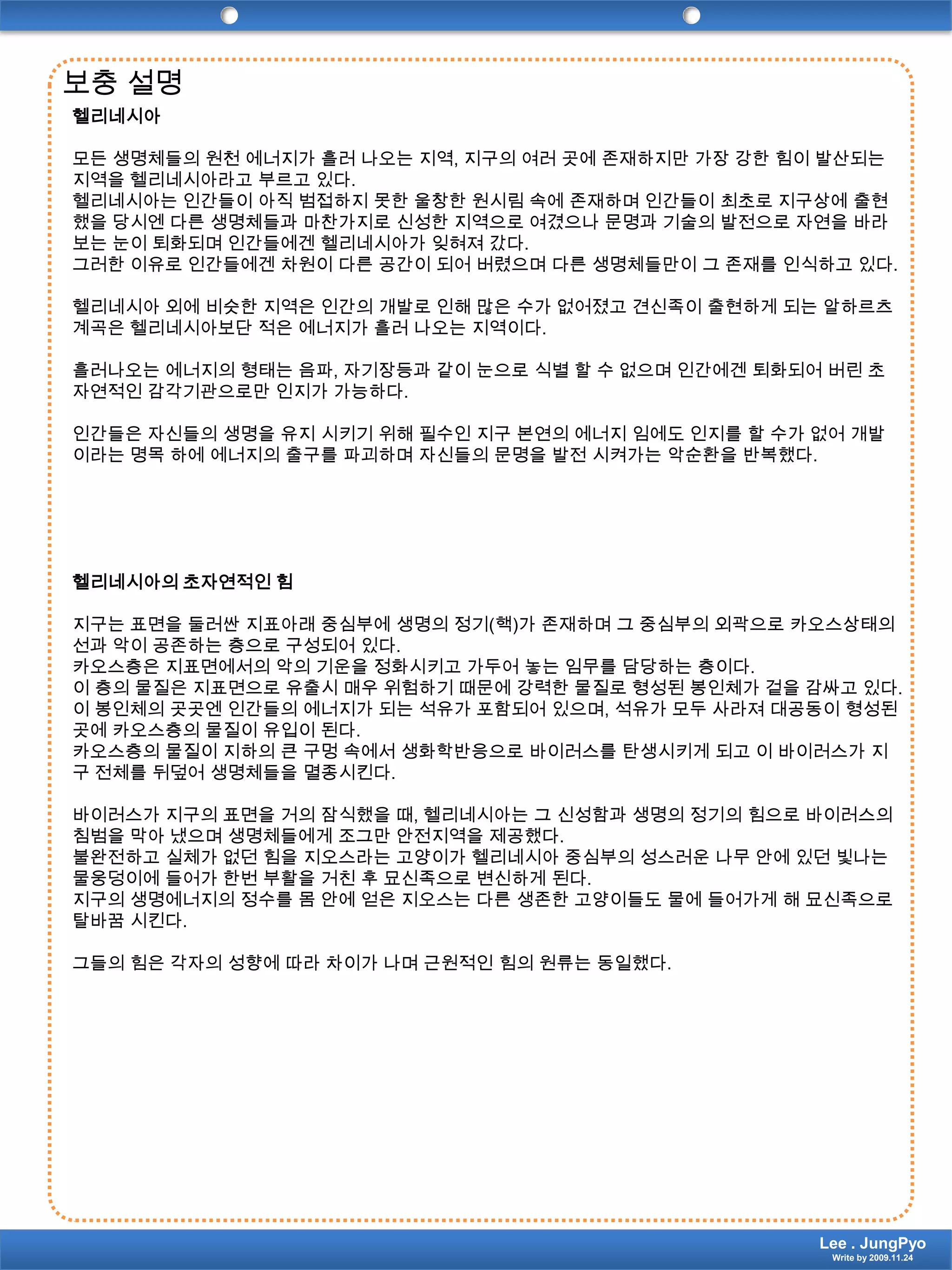 보충 설명헬리네시아 모든 생명체들의 원천 에너지가 흘러 나오는 지역, 지구의 여러 곳에 존재하지만 가장 강한 힘이 발산되는 지역을 헬리네시아라고 부르고 있다.헬리네시아는 인간들이 아직 범접하지 못한 울창한 원시림 속에 존재하며 인간들이 최초로 지구상에 출현했을 당시엔 다른 생명체들과 마찬가지로 신성한 지역으로 여겼으나 문명과 기술의 발전으로 자연을 바라보는 눈이 퇴화되며 인간들에겐 헬리네시아가 잊혀져 갔다.그러한 이유로 인간들에겐 차원이 다른 공간이 되어 버렸으며 다른 생명체들만이 그 존재를 인식하고 있다. 헬리네시아 외에 비슷한 지역은 인간의 개발로 인해 많은 수가 없어졌고 견신족이 출현하게 되는 알하르츠계곡은헬리네시아보단 적은 에너지가 흘러 나오는 지역이다. 흘러나오는 에너지의 형태는 음파, 자기장등과 같이 눈으로 식별 할 수 없으며 인간에겐 퇴화되어 버린 초자연적인 감각기관으로만 인지가 가능하다. 인간들은 자신들의 생명을 유지 시키기 위해 필수인 지구 본연의 에너지 임에도 인지를 할 수가 없어 개발이라는 명목 하에 에너지의 출구를 파괴하며 자신들의 문명을 발전 시켜가는 악순환을 반복했다. 헬리네시아의 초자연적인 힘 지구는 표면을 둘러싼 지표아래 중심부에 생명의 정기(핵)가 존재하며 그 중심부의 외곽으로 카오스상태의 선과 악이 공존하는 층으로 구성되어 있다.카오스층은 지표면에서의 악의 기운을 정화시키고 가두어 놓는 임무를 담당하는 층이다.이 층의 물질은 지표면으로 유출시 매우 위험하기 때문에 강력한 물질로 형성된 봉인체가 겉을 감싸고 있다.이 봉인체의 곳곳엔 인간들의 에너지가 되는 석유가 포함되어 있으며, 석유가 모두 사라져 대공동이 형성된 곳에 카오스층의 물질이 유입이 된다.카오스층의 물질이 지하의 큰 구멍 속에서 생화학반응으로 바이러스를 탄생시키게 되고 이 바이러스가 지구 전체를 뒤덮어 생명체들을 멸종시킨다. 바이러스가 지구의 표면을 거의 잠식했을 때, 헬리네시아는 그 신성함과 생명의 정기의 힘으로 바이러스의 침범을 막아 냈으며 생명체들에게 조그만 안전지역을 제공했다.불완전하고 실체가 없던 힘을 지오스라는 고양이가 헬리네시아 중심부의 성스러운 나무 안에 있던 빛나는 물웅덩이에 들어가 한번 부활을 거친 후 묘신족으로 변신하게 된다.지구의 생명에너지의 정수를 몸 안에 얻은 지오스는 다른 생존한 고양이들도 물에 들어가게 해 묘신족으로 탈바꿈 시킨다. 그들의 힘은 각자의 성향에 따라 차이가 나며 근원적인 힘의 원류는 동일했다.  Lee . JungPyoWrite by 2009.11.24