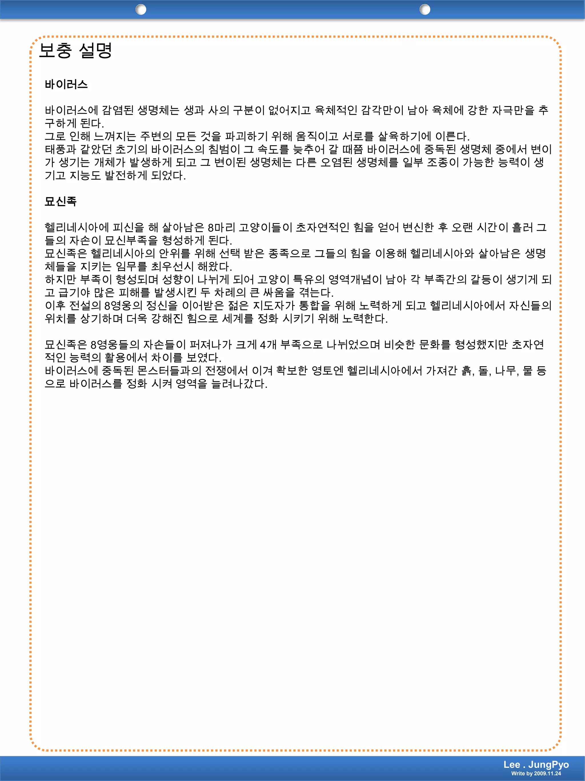 보충 설명 바이러스 바이러스에 감염된 생명체는 생과 사의 구분이 없어지고 육체적인 감각만이 남아 육체에 강한 자극만을 추구하게 된다.그로 인해 느껴지는 주변의 모든 것을 파괴하기 위해 움직이고 서로를 살육하기에 이른다.태풍과 같았던 초기의 바이러스의 침범이 그 속도를 늦추어 갈 때쯤 바이러스에 중독된 생명체 중에서 변이가 생기는 개체가 발생하게 되고 그 변이된 생명체는 다른 오염된 생명체를 일부 조종이 가능한 능력이 생기고 지능도 발전하게 되었다. 묘신족 헬리네시아에 피신을 해 살아남은 8마리 고양이들이 초자연적인 힘을 얻어 변신한 후 오랜 시간이 흘러 그들의 자손이 묘신부족을 형성하게 된다.묘신족은 헬리네시아의 안위를 위해 선택 받은 종족으로 그들의 힘을 이용해 헬리네시아와 살아남은 생명체들을 지키는 임무를 최우선시 해왔다.하지만 부족이 형성되며 성향이 나뉘게 되어 고양이 특유의 영역개념이 남아 각 부족간의 갈등이 생기게 되고 급기야 많은 피해를 발생시킨 두 차례의 큰 싸움을 겪는다.이후 전설의 8영웅의 정신을 이어받은 젊은 지도자가 통합을 위해 노력하게 되고 헬리네시아에서 자신들의 위치를 상기하며 더욱 강해진 힘으로 세계를 정화 시키기 위해 노력한다. 묘신족은 8영웅들의 자손들이 퍼져나가 크게 4개 부족으로 나뉘었으며 비슷한 문화를 형성했지만 초자연적인 능력의 활용에서 차이를 보였다.바이러스에 중독된 몬스터들과의 전쟁에서 이겨 확보한 영토엔 헬리네시아에서 가져간 흙, 돌, 나무, 물 등으로 바이러스를 정화 시켜 영역을 늘려나갔다. Lee . JungPyoWrite by 2009.11.24