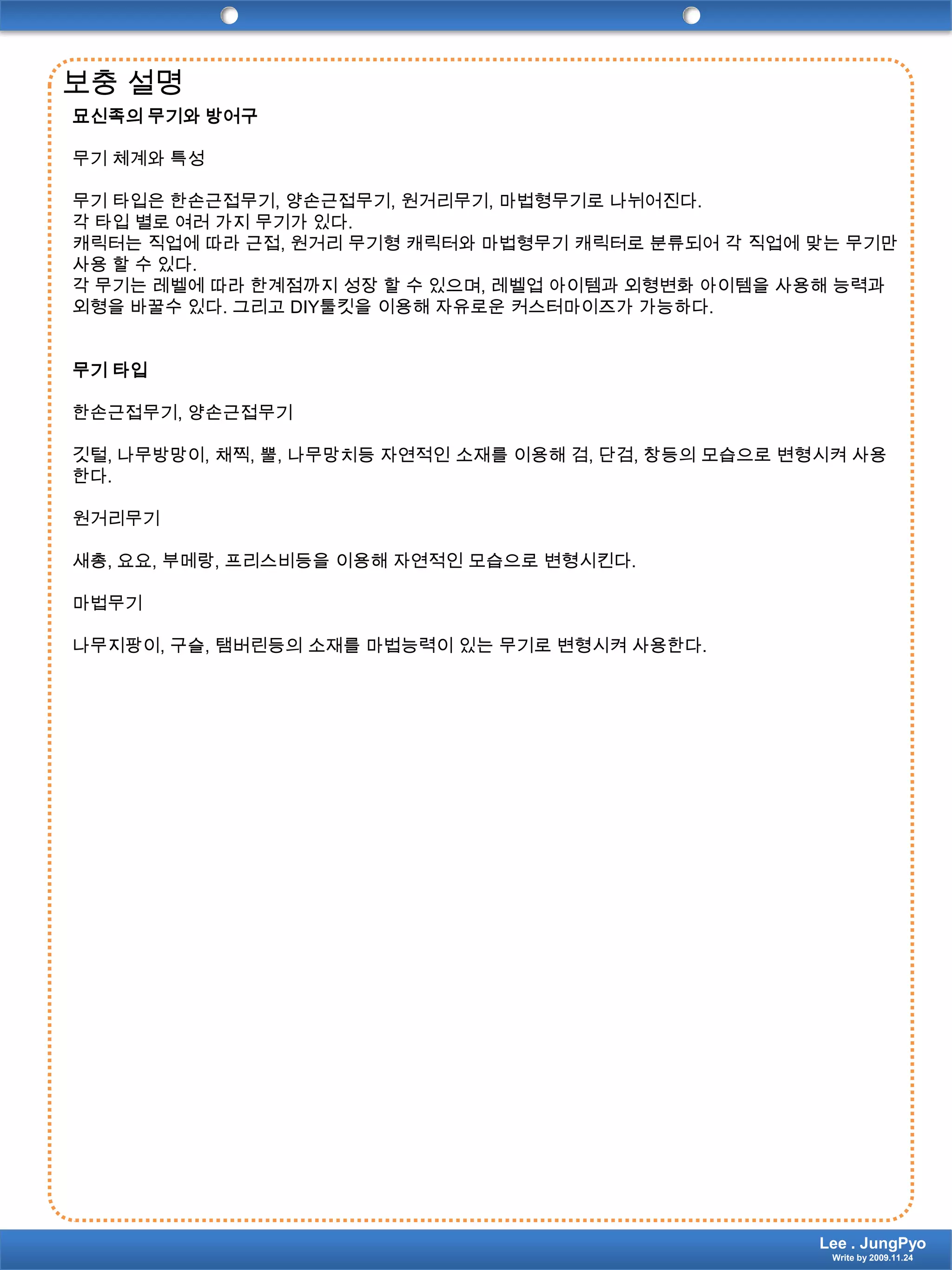 보충 설명묘신족의 무기와 방어구 무기 체계와 특성 무기 타입은 한손근접무기, 양손근접무기, 원거리무기, 마법형무기로 나뉘어진다.각 타입 별로 여러 가지 무기가 있다.캐릭터는 직업에 따라 근접, 원거리 무기형 캐릭터와 마법형무기 캐릭터로 분류되어 각 직업에 맞는 무기만 사용 할 수 있다.각 무기는 레벨에 따라 한계점까지 성장 할 수 있으며, 레벨업 아이템과 외형변화 아이템을 사용해 능력과 외형을 바꿀수 있다. 그리고 DIY툴킷을 이용해 자유로운 커스터마이즈가 가능하다. 무기 타입 한손근접무기, 양손근접무기 깃털, 나무방망이, 채찍, 뿔, 나무망치등 자연적인 소재를 이용해 검, 단검, 창등의 모습으로 변형시켜 사용한다. 원거리무기 새총, 요요, 부메랑, 프리스비등을 이용해 자연적인 모습으로 변형시킨다. 마법무기 나무지팡이, 구슬, 탬버린등의 소재를 마법능력이 있는 무기로 변형시켜 사용한다.Lee . JungPyoWrite by 2009.11.24