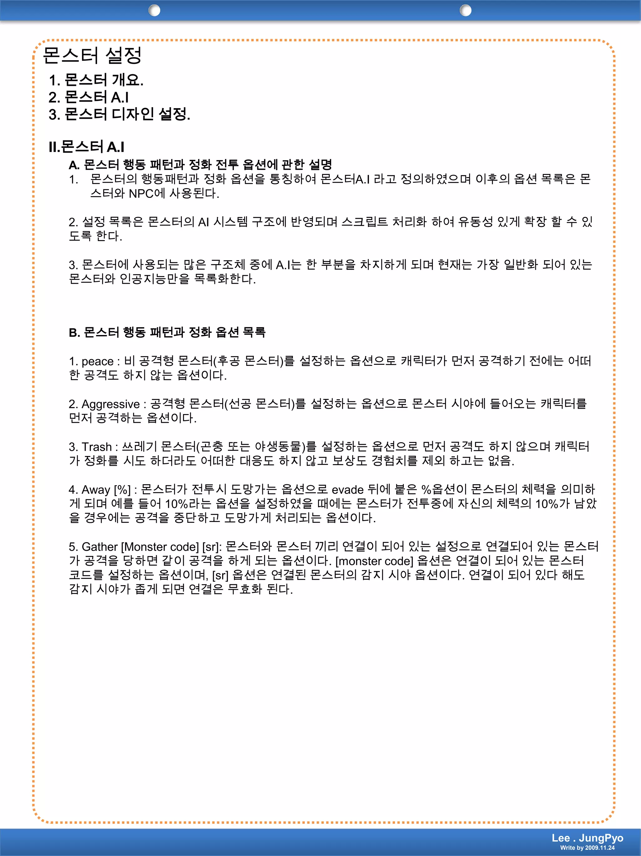 몬스터 설정1.몬스터 개요. 2.몬스터 A.I 3.몬스터 디자인 설정. II.몬스터 A.IA. 몬스터 행동 패턴과 정화 전투 옵션에 관한 설명몬스터의 행동패턴과 정화 옵션을 통칭하여 몬스터A.I 라고 정의하였으며 이후의 옵션 목록은 몬스터와 NPC에 사용된다.2. 설정 목록은 몬스터의 AI 시스템 구조에 반영되며 스크립트 처리화 하여 유동성 있게 확장 할 수 있도록 한다.3. 몬스터에 사용되는 많은 구조체 중에 A.I는 한 부분을 차지하게 되며 현재는 가장 일반화 되어 있는 몬스터와 인공지능만을 목록화한다.B. 몬스터 행동 패턴과 정화 옵션 목록1. peace : 비 공격형 몬스터(후공 몬스터)를 설정하는 옵션으로 캐릭터가 먼저 공격하기 전에는 어떠한 공격도 하지 않는 옵션이다.2. Aggressive : 공격형 몬스터(선공 몬스터)를 설정하는 옵션으로 몬스터 시야에 들어오는 캐릭터를 먼저 공격하는 옵션이다.3. Trash : 쓰레기 몬스터(곤충 또는 야생동물)를 설정하는 옵션으로 먼저 공격도 하지 않으며 캐릭터가 정화를 시도 하더라도 어떠한 대응도 하지 않고 보상도 경험치를 제외 하고는 없음.4. Away [%] : 몬스터가 전투시 도망가는 옵션으로 evade 뒤에 붙은 %옵션이 몬스터의 체력을 의미하게 되며 예를 들어 10%라는 옵션을 설정하였을 때에는 몬스터가 전투중에 자신의 체력의 10%가 남았을 경우에는 공격을 중단하고 도망가게 처리되는 옵션이다.5. Gather [Monster code] [sr]: 몬스터와 몬스터 끼리 연결이 되어 있는 설정으로 연결되어 있는 몬스터가 공격을 당하면 같이 공격을 하게 되는 옵션이다. [monster code] 옵션은 연결이 되어 있는 몬스터 코드를 설정하는 옵션이며, [sr] 옵션은 연결된 몬스터의 감지 시야 옵션이다. 연결이 되어 있다 해도 감지 시야가 좁게 되면 연결은 무효화 된다.Lee . JungPyoWrite by 2009.11.24