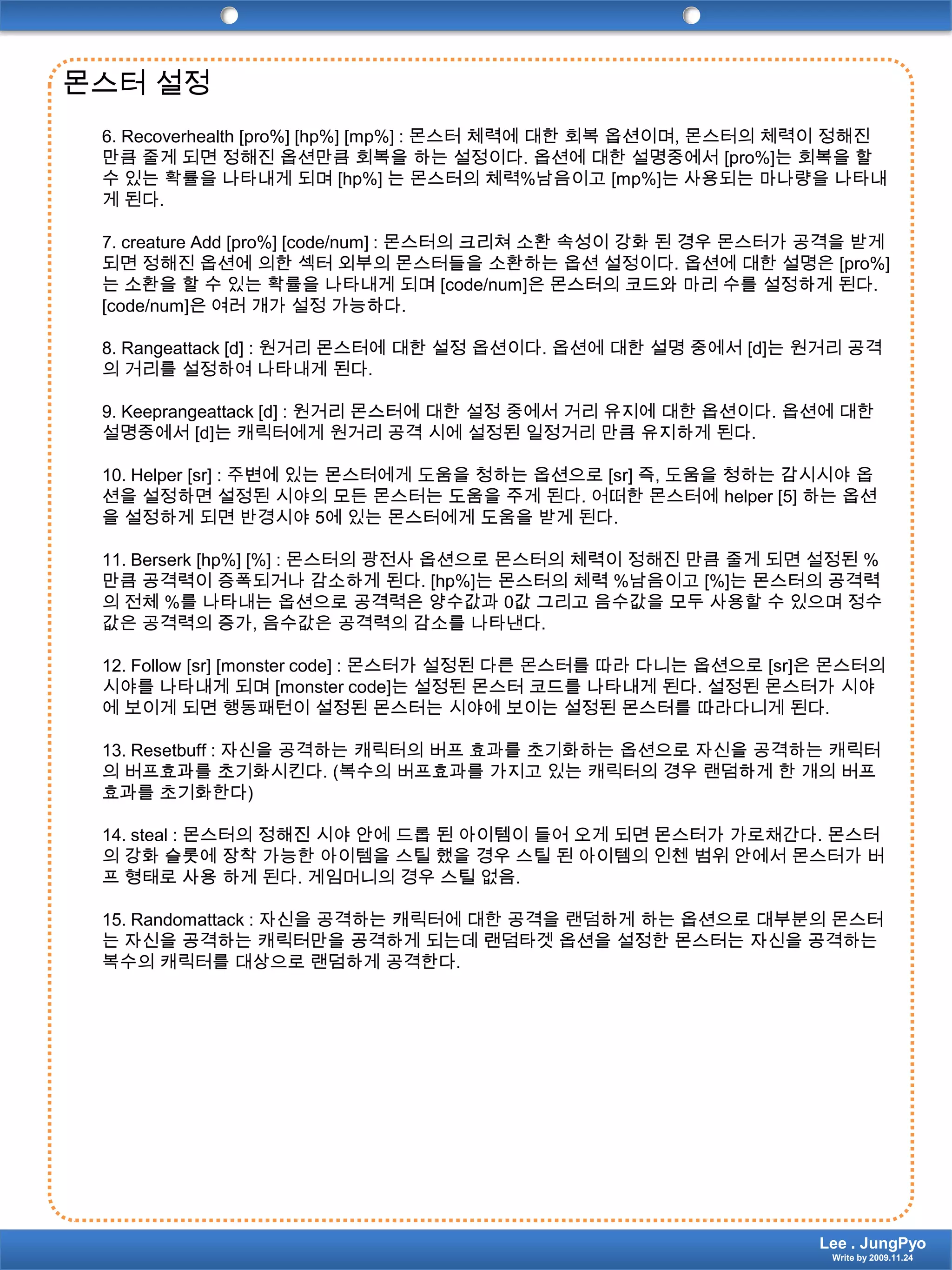 몬스터 설정6. Recoverhealth [pro%] [hp%] [mp%] : 몬스터 체력에 대한 회복 옵션이며, 몬스터의 체력이 정해진 만큼 줄게 되면 정해진 옵션만큼 회복을 하는 설정이다. 옵션에 대한 설명중에서 [pro%]는 회복을 할 수 있는 확률을 나타내게 되며 [hp%] 는 몬스터의 체력%남음이고 [mp%]는 사용되는 마나량을 나타내게 된다.7. creature Add [pro%] [code/num] : 몬스터의 크리쳐 소환 속성이 강화 된 경우 몬스터가 공격을 받게 되면 정해진 옵션에 의한 섹터 외부의 몬스터들을 소환하는 옵션 설정이다. 옵션에 대한 설명은 [pro%]는 소환을 할 수 있는 확률을 나타내게 되며 [code/num]은 몬스터의 코드와 마리 수를 설정하게 된다. [code/num]은 여러 개가 설정 가능하다.8. Rangeattack [d] : 원거리 몬스터에 대한 설정 옵션이다. 옵션에 대한 설명 중에서 [d]는 원거리 공격의 거리를 설정하여 나타내게 된다.9. Keeprangeattack [d] : 원거리 몬스터에 대한 설정 중에서 거리 유지에 대한 옵션이다. 옵션에 대한 설명중에서 [d]는 캐릭터에게 원거리 공격 시에 설정된 일정거리 만큼 유지하게 된다.10. Helper [sr] : 주변에 있는 몬스터에게 도움을 청하는 옵션으로 [sr] 즉, 도움을 청하는 감시시야 옵션을 설정하면 설정된 시야의 모든 몬스터는 도움을 주게 된다. 어떠한 몬스터에 helper [5] 하는 옵션을 설정하게 되면 반경시야 5에 있는 몬스터에게 도움을 받게 된다.11. Berserk [hp%] [%] : 몬스터의광전사 옵션으로 몬스터의 체력이 정해진 만큼 줄게 되면 설정된 %만큼 공격력이 증폭되거나 감소하게 된다. [hp%]는 몬스터의 체력 %남음이고 [%]는 몬스터의 공격력의 전체 %를 나타내는 옵션으로 공격력은 양수값과 0값 그리고 음수값을 모두 사용할 수 있으며 정수값은 공격력의 증가, 음수값은 공격력의 감소를 나타낸다.12. Follow [sr] [monster code] : 몬스터가 설정된 다른 몬스터를 따라 다니는 옵션으로 [sr]은 몬스터의 시야를 나타내게 되며 [monster code]는 설정된 몬스터 코드를 나타내게 된다. 설정된 몬스터가 시야에 보이게 되면 행동패턴이 설정된 몬스터는 시야에 보이는 설정된 몬스터를 따라다니게 된다.13. Resetbuff : 자신을 공격하는 캐릭터의 버프 효과를 초기화하는 옵션으로 자신을 공격하는 캐릭터의 버프효과를 초기화시킨다. (복수의 버프효과를 가지고 있는 캐릭터의 경우 랜덤하게 한 개의 버프효과를 초기화한다)14. steal : 몬스터의 정해진 시야 안에 드롭 된 아이템이 들어 오게 되면 몬스터가 가로채간다. 몬스터의 강화 슬롯에 장착 가능한 아이템을 스틸 했을 경우 스틸 된 아이템의 인첸 범위 안에서 몬스터가버프 형태로 사용 하게 된다. 게임머니의 경우 스틸 없음.15. Randomattack : 자신을 공격하는 캐릭터에 대한 공격을 랜덤하게 하는 옵션으로 대부분의 몬스터는 자신을 공격하는 캐릭터만을 공격하게 되는데 랜덤타겟 옵션을 설정한 몬스터는 자신을 공격하는 복수의 캐릭터를 대상으로 랜덤하게 공격한다.Lee . JungPyoWrite by 2009.11.24