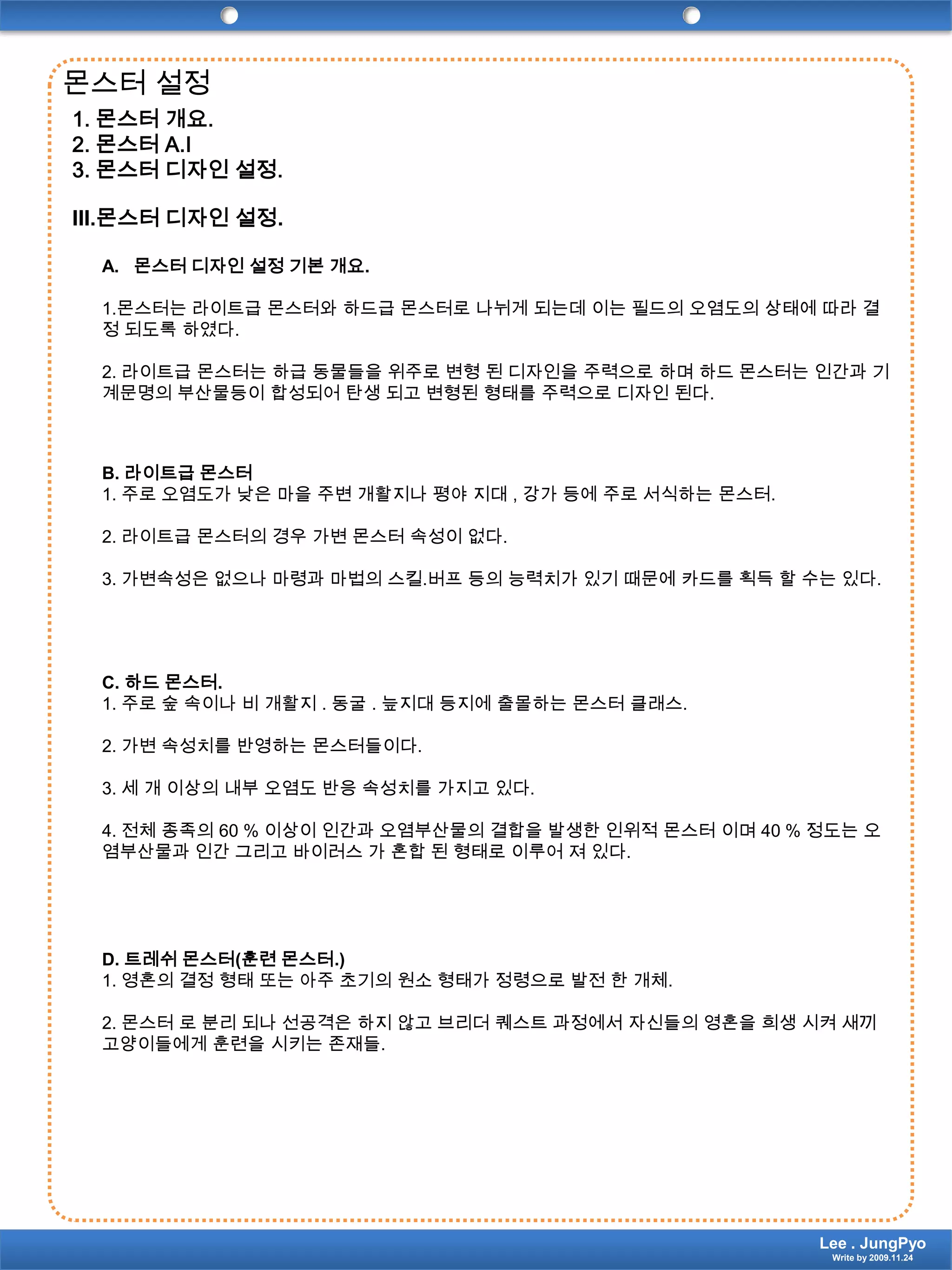 몬스터 설정1.몬스터 개요. 2.몬스터 A.I 3.몬스터 디자인 설정. III.몬스터 디자인 설정.몬스터 디자인 설정 기본 개요.1.몬스터는 라이트급 몬스터와하드급몬스터로 나뉘게 되는데 이는 필드의 오염도의 상태에 따라 결정 되도록 하였다.2. 라이트급 몬스터는 하급 동물들을 위주로 변형 된 디자인을 주력으로 하며 하드 몬스터는 인간과 기계문명의 부산물등이 합성되어 탄생 되고 변형된 형태를 주력으로 디자인 된다.B. 라이트급 몬스터1. 주로 오염도가 낮은 마을 주변 개활지나 평야 지대 , 강가 등에 주로 서식하는 몬스터.2. 라이트급 몬스터의 경우 가변 몬스터 속성이 없다.3. 가변속성은 없으나 마령과 마법의 스킬.버프 등의 능력치가 있기 때문에 카드를 획득 할 수는 있다.C. 하드 몬스터.1. 주로 숲 속이나 비 개활지 . 동굴 . 늪지대 등지에 출몰하는 몬스터 클래스.2. 가변 속성치를 반영하는 몬스터들이다.3. 세 개 이상의 내부 오염도 반응 속성치를 가지고 있다.4. 전체 종족의 60 % 이상이 인간과 오염부산물의 결합을 발생한 인위적 몬스터 이며 40 % 정도는 오염부산물과 인간 그리고 바이러스 가 혼합 된 형태로 이루어 져 있다.D. 트레쉬 몬스터(훈련 몬스터.)1. 영혼의 결정 형태 또는 아주 초기의 원소 형태가 정령으로 발전 한 개체.2. 몬스터 로 분리 되나 선공격은 하지 않고 브리더 퀘스트 과정에서 자신들의 영혼을 희생 시켜 새끼 고양이들에게 훈련을 시키는 존재들.Lee . JungPyoWrite by 2009.11.24