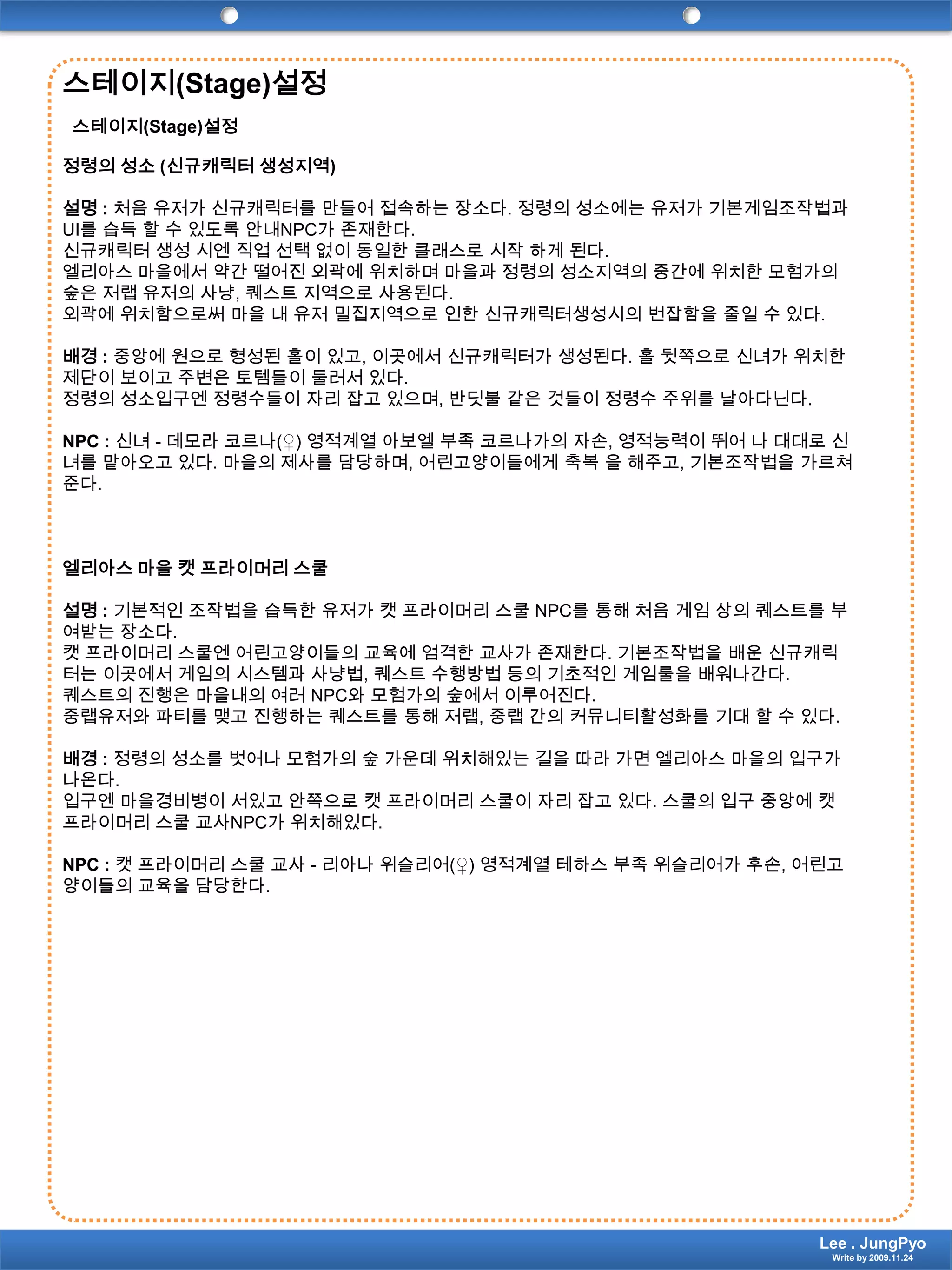 스테이지(Stage)설정스테이지(Stage)설정정령의 성소 (신규캐릭터 생성지역)설명 : 처음 유저가 신규캐릭터를 만들어 접속하는 장소다. 정령의 성소에는 유저가 기본게임조작법과 UI를 습득 할 수 있도록 안내NPC가 존재한다.신규캐릭터 생성 시엔 직업 선택 없이 동일한 클래스로 시작 하게 된다.엘리아스 마을에서 약간 떨어진 외곽에 위치하며 마을과 정령의 성소지역의 중간에 위치한 모험가의 숲은 저랩 유저의 사냥, 퀘스트 지역으로 사용된다.외곽에 위치함으로써 마을 내 유저 밀집지역으로 인한 신규캐릭터생성시의 번잡함을 줄일 수 있다.배경 : 중앙에 원으로 형성된 홀이 있고, 이곳에서 신규캐릭터가 생성된다. 홀 뒷쪽으로신녀가 위치한 제단이 보이고 주변은 토템들이 둘러서 있다.정령의 성소입구엔 정령수들이 자리 잡고 있으며, 반딧불 같은 것들이 정령수 주위를 날아다닌다.NPC :신녀- 데모라 코르나(♀) 영적계열아보엘 부족 코르나가의 자손, 영적능력이 뛰어 나 대대로 신녀를 맡아오고 있다. 마을의 제사를 담당하며, 어린고양이들에게 축복 을 해주고, 기본조작법을 가르쳐준다.엘리아스 마을 캣 프라이머리 스쿨설명 : 기본적인 조작법을 습득한 유저가 캣 프라이머리 스쿨 NPC를 통해 처음 게임 상의 퀘스트를부여받는 장소다.캣 프라이머리 스쿨엔 어린고양이들의 교육에 엄격한 교사가 존재한다. 기본조작법을 배운 신규캐릭터는 이곳에서 게임의 시스템과 사냥법, 퀘스트 수행방법 등의 기초적인 게임룰을 배워나간다.퀘스트의 진행은 마을내의 여러 NPC와 모험가의 숲에서 이루어진다.중랩유저와 파티를 맺고 진행하는 퀘스트를 통해 저랩, 중랩 간의 커뮤니티활성화를 기대 할 수 있다.배경 : 정령의 성소를 벗어나 모험가의 숲 가운데 위치해있는 길을 따라 가면 엘리아스 마을의 입구가 나온다. 입구엔 마을경비병이 서있고 안쪽으로 캣 프라이머리 스쿨이 자리 잡고 있다. 스쿨의 입구 중앙에 캣 프라이머리 스쿨 교사NPC가 위치해있다.NPC :캣 프라이머리 스쿨 교사 - 리아나위슬리어(♀) 영적계열테하스 부족 위슬리어가 후손, 어린고양이들의 교육을 담당한다. Lee . JungPyoWrite by 2009.11.24