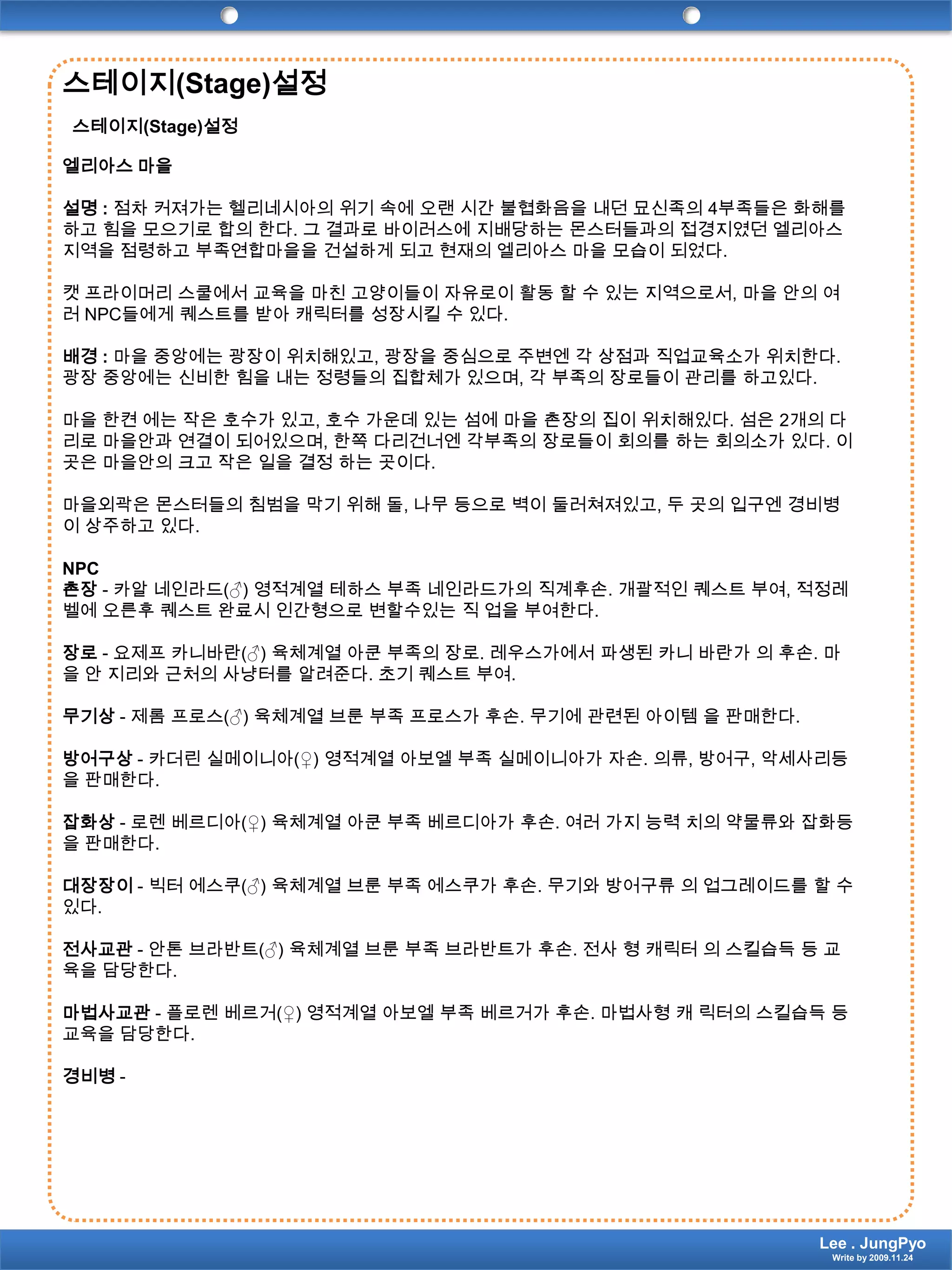 스테이지(Stage)설정스테이지(Stage)설정엘리아스 마을설명 : 점차 커져가는 헬리네시아의 위기 속에 오랜 시간 불협화음을 내던 묘신족의4부족들은 화해를 하고 힘을 모으기로 합의 한다. 그 결과로 바이러스에 지배당하는 몬스터들과의접경지였던엘리아스 지역을 점령하고 부족연합마을을 건설하게 되고 현재의 엘리아스 마을 모습이 되었다.캣 프라이머리 스쿨에서 교육을 마친 고양이들이 자유로이 활동 할 수 있는 지역으로서, 마을 안의 여러 NPC들에게 퀘스트를 받아 캐릭터를 성장시킬 수 있다.배경 : 마을 중앙에는 광장이 위치해있고, 광장을 중심으로 주변엔 각 상점과 직업교육소가 위치한다. 광장 중앙에는 신비한 힘을 내는 정령들의 집합체가 있으며, 각 부족의 장로들이 관리를 하고있다.마을 한켠 에는 작은 호수가 있고, 호수 가운데 있는 섬에 마을 촌장의 집이 위치해있다. 섬은 2개의 다리로 마을안과 연결이 되어있으며, 한쪽 다리건너엔 각부족의 장로들이 회의를 하는 회의소가 있다. 이곳은 마을안의 크고 작은 일을 결정 하는 곳이다.마을외곽은 몬스터들의 침범을 막기 위해 돌, 나무 등으로 벽이 둘러쳐져있고, 두 곳의 입구엔 경비병이 상주하고 있다.NPC 촌장- 카알네인라드(♂) 영적계열테하스 부족 네인라드가의 직계후손. 개괄적인 퀘스트 부여, 적정레벨에 오른후퀘스트완료시 인간형으로 변할수있는 직 업을 부여한다.장로- 요제프카니바란(♂) 육체계열 아쿤 부족의 장로. 레우스가에서 파생된 카니 바란가 의 후손. 마을 안 지리와 근처의 사냥터를 알려준다. 초기 퀘스트 부여.무기상- 제롬프로스(♂) 육체계열 브룬 부족 프로스가 후손. 무기에 관련된 아이템 을 판매한다.방어구상- 카더린실메이니아(♀) 영적계열아보엘 부족 실메이니아가 자손. 의류, 방어구, 악세사리등을 판매한다.잡화상- 로렌베르디아(♀) 육체계열 아쿤 부족 베르디아가 후손. 여러 가지 능력 치의 약물류와잡화등을 판매한다.대장장이- 빅터에스쿠(♂) 육체계열 브룬 부족 에스쿠가 후손. 무기와 방어구류 의 업그레이드를 할 수 있다.전사교관- 안톤브라반트(♂) 육체계열 브룬 부족 브라반트가 후손. 전사 형 캐릭터 의 스킬습득 등 교육을 담당한다.마법사교관- 플로렌베르거(♀) 영적계열아보엘 부족 베르거가 후손. 마법사형 캐 릭터의스킬습득 등 교육을 담당한다.경비병-Lee . JungPyoWrite by 2009.11.24