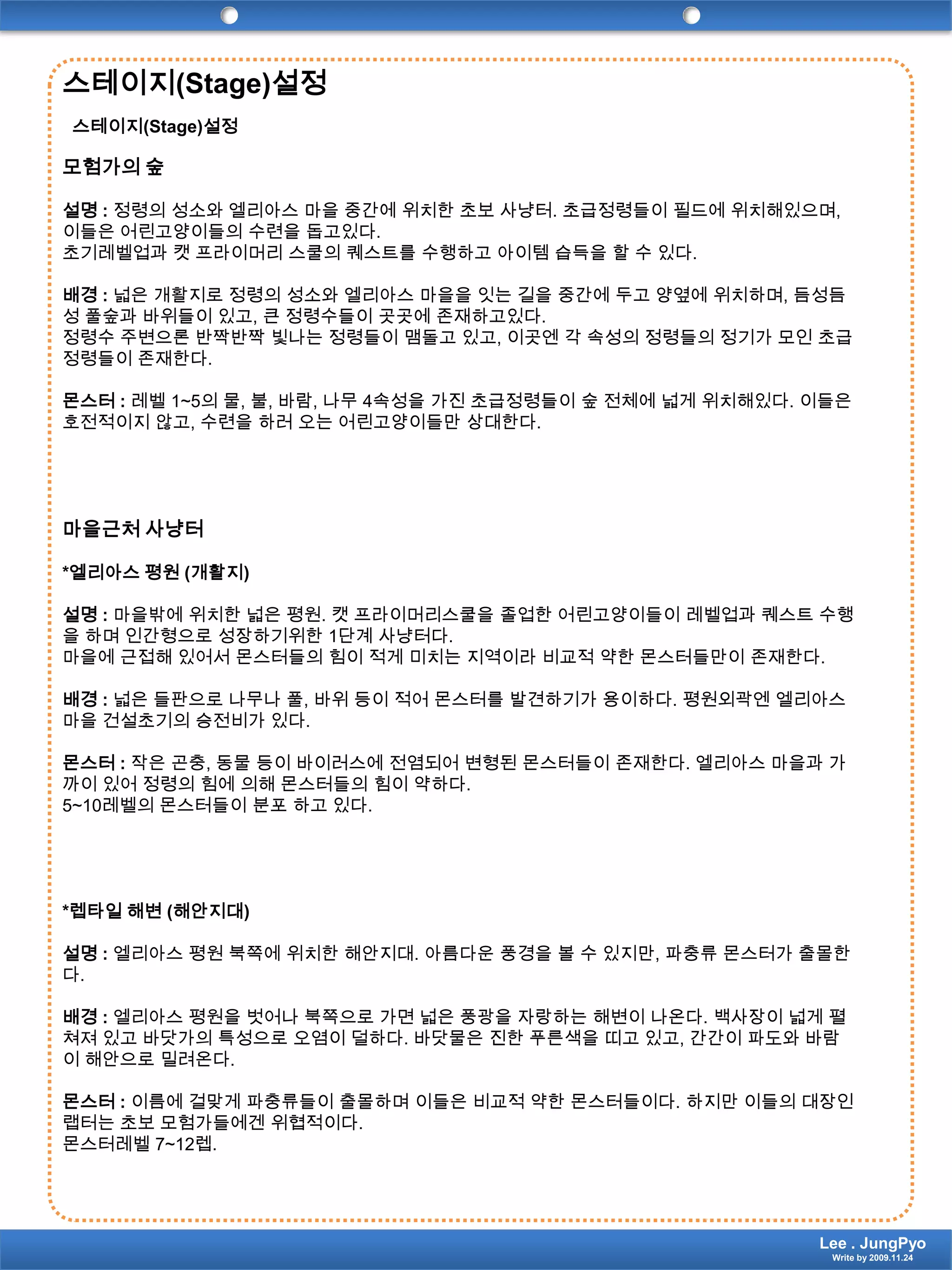 스테이지(Stage)설정스테이지(Stage)설정모험가의 숲설명 : 정령의 성소와 엘리아스 마을 중간에 위치한 초보 사냥터. 초급정령들이 필드에 위치해있으며, 이들은 어린고양이들의 수련을 돕고있다.초기레벨업과캣 프라이머리 스쿨의 퀘스트를 수행하고 아이템 습득을 할 수 있다.배경 : 넓은 개활지로 정령의 성소와 엘리아스 마을을 잇는 길을 중간에 두고 양옆에 위치하며, 듬성듬성 풀숲과 바위들이 있고, 큰 정령수들이 곳곳에 존재하고있다.정령수 주변으론 반짝반짝 빛나는 정령들이 맴돌고 있고, 이곳엔 각 속성의 정령들의 정기가 모인 초급정령들이 존재한다.몬스터 : 레벨 1~5의 물, 불, 바람, 나무 4속성을 가진 초급정령들이 숲 전체에 넓게 위치해있다. 이들은 호전적이지 않고, 수련을 하러 오는 어린고양이들만 상대한다.마을근처 사냥터*엘리아스 평원 (개활지)설명 : 마을밖에 위치한 넓은 평원. 캣 프라이머리스쿨을 졸업한 어린고양이들이레벨업과퀘스트 수행을 하며 인간형으로 성장하기위한1단계 사냥터다.마을에 근접해 있어서 몬스터들의 힘이 적게 미치는 지역이라 비교적 약한 몬스터들만이 존재한다.배경 : 넓은 들판으로 나무나 풀, 바위 등이 적어 몬스터를 발견하기가 용이하다. 평원외곽엔 엘리아스 마을 건설초기의 승전비가 있다.몬스터 : 작은 곤충, 동물 등이 바이러스에 전염되어 변형된 몬스터들이 존재한다. 엘리아스 마을과 가까이 있어 정령의 힘에 의해 몬스터들의 힘이 약하다.5~10레벨의 몬스터들이 분포 하고 있다.*렙타일 해변 (해안지대)설명 : 엘리아스 평원 북쪽에 위치한 해안지대. 아름다운 풍경을 볼 수 있지만, 파충류 몬스터가 출몰한다.배경 :엘리아스 평원을 벗어나 북쪽으로 가면 넓은 풍광을 자랑하는 해변이 나온다. 백사장이 넓게 펼쳐져 있고 바닷가의 특성으로 오염이 덜하다. 바닷물은 진한 푸른색을 띠고 있고, 간간이 파도와 바람이 해안으로 밀려온다.몬스터 : 이름에 걸맞게 파충류들이 출몰하며 이들은 비교적 약한 몬스터들이다. 하지만 이들의 대장인 랩터는 초보 모험가들에겐 위협적이다.몬스터레벨7~12렙.Lee . JungPyoWrite by 2009.11.24