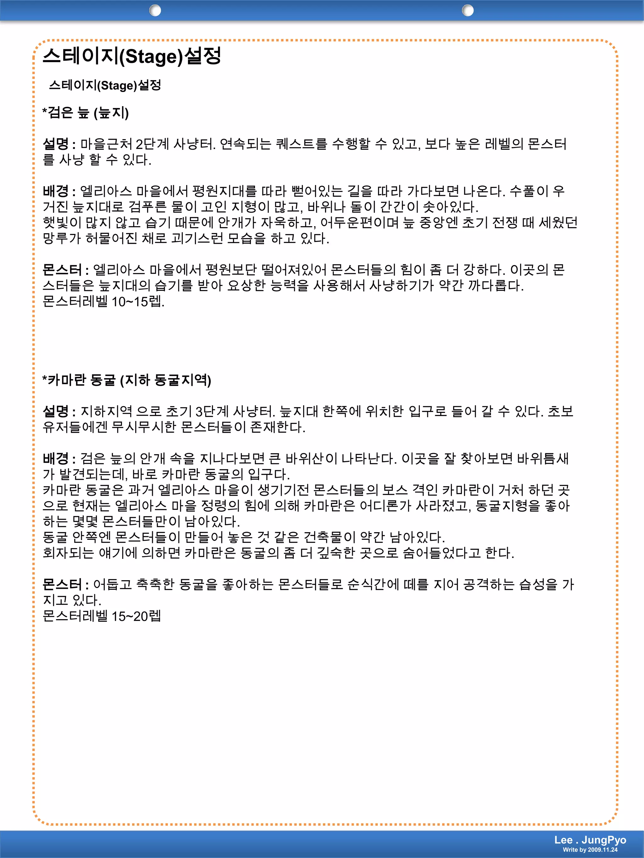 스테이지(Stage)설정스테이지(Stage)설정*검은 늪 (늪지)설명 : 마을근처 2단계 사냥터. 연속되는 퀘스트를 수행할 수 있고, 보다 높은 레벨의 몬스터를 사냥 할 수 있다.배경 :엘리아스 마을에서 평원지대를 따라 뻗어있는 길을 따라 가다보면 나온다. 수풀이 우거진 늪지대로 검푸른 물이 고인 지형이 많고, 바위나 돌이 간간이 솟아있다. 햇빛이 많지 않고 습기 때문에 안개가 자욱하고, 어두운편이며 늪 중앙엔 초기 전쟁 때 세웠던 망루가 허물어진 채로 괴기스런 모습을 하고 있다. 몬스터 :엘리아스 마을에서 평원보단 떨어져있어 몬스터들의 힘이 좀 더 강하다. 이곳의 몬스터들은 늪지대의 습기를 받아 요상한 능력을 사용해서 사냥하기가 약간 까다롭다.몬스터레벨10~15렙.*카마란 동굴 (지하 동굴지역)설명 : 지하지역 으로 초기 3단계 사냥터. 늪지대 한쪽에 위치한 입구로 들어 갈 수 있다. 초보유저들에겐 무시무시한 몬스터들이 존재한다.배경 : 검은 늪의 안개 속을 지나다보면 큰 바위산이 나타난다. 이곳을 잘 찾아보면 바위틈새가 발견되는데, 바로 카마란 동굴의 입구다.카마란 동굴은 과거 엘리아스 마을이 생기기전 몬스터들의 보스 격인 카마란이 거처 하던 곳으로 현재는 엘리아스 마을 정령의 힘에 의해 카마란은 어디론가 사라졌고, 동굴지형을 좋아하는 몇몇 몬스터들만이 남아있다.동굴 안쪽엔 몬스터들이 만들어 놓은 것 같은 건축물이 약간 남아있다.회자되는 얘기에 의하면 카마란은 동굴의 좀 더 깊숙한 곳으로 숨어들었다고 한다.몬스터 : 어둡고 축축한 동굴을 좋아하는 몬스터들로 순식간에 떼를 지어 공격하는 습성을 가지고 있다.몬스터레벨15~20렙Lee . JungPyoWrite by 2009.11.24