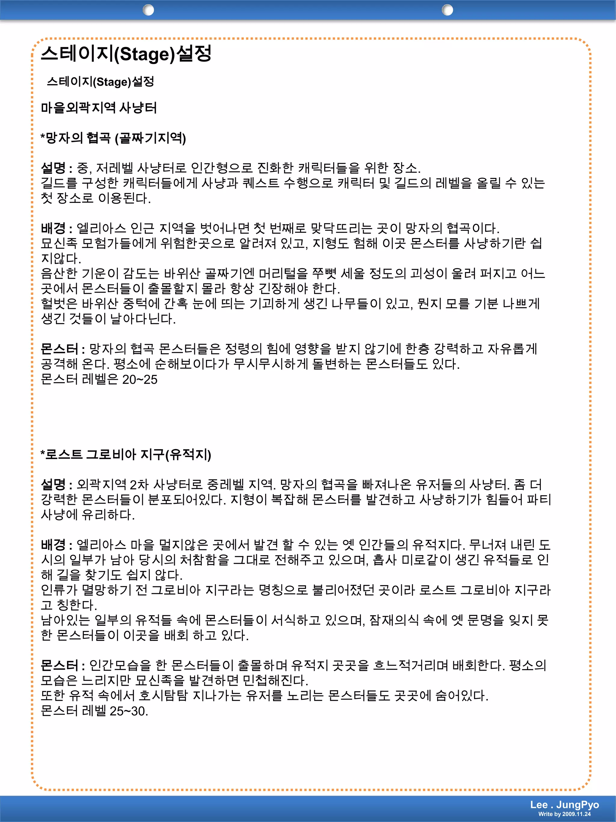 스테이지(Stage)설정스테이지(Stage)설정마을외곽지역 사냥터*망자의 협곡 (골짜기지역)설명 : 중, 저레벨 사냥터로 인간형으로 진화한 캐릭터들을 위한 장소. 길드를 구성한 캐릭터들에게 사냥과 퀘스트 수행으로 캐릭터 및 길드의 레벨을 올릴 수 있는 첫 장소로 이용된다. 배경 :엘리아스 인근 지역을 벗어나면 첫 번째로 맞닥뜨리는 곳이 망자의 협곡이다.묘신족 모험가들에게 위험한곳으로 알려져 있고, 지형도 험해 이곳 몬스터를 사냥하기란 쉽지않다.음산한 기운이 감도는 바위산 골짜기엔 머리털을 쭈뼛 세울 정도의 괴성이 울려 퍼지고 어느 곳에서 몬스터들이 출몰할지 몰라 항상 긴장해야 한다. 헐벗은 바위산 중턱에 간혹 눈에 띄는 기괴하게 생긴 나무들이 있고, 뭔지 모를 기분 나쁘게 생긴 것들이 날아다닌다.몬스터 : 망자의 협곡 몬스터들은 정령의 힘에 영향을 받지 않기에 한층 강력하고 자유롭게 공격해 온다. 평소에 순해보이다가 무시무시하게 돌변하는 몬스터들도 있다.몬스터 레벨은 20~25*로스트그로비아 지구(유적지)설명 : 외곽지역 2차 사냥터로 중레벨 지역. 망자의 협곡을 빠져나온 유저들의 사냥터. 좀 더 강력한 몬스터들이 분포되어있다. 지형이 복잡해 몬스터를 발견하고 사냥하기가 힘들어 파티 사냥에 유리하다.배경 :엘리아스 마을 멀지않은 곳에서 발견 할 수 있는 옛 인간들의 유적지다. 무너져 내린 도시의 일부가 남아 당시의 처참함을 그대로 전해주고 있으며, 흡사 미로같이 생긴 유적들로 인해 길을 찾기도 쉽지 않다.인류가 멸망하기 전 그로비아 지구라는 명칭으로 불리어졌던 곳이라 로스트그로비아 지구라고 칭한다.남아있는 일부의 유적들 속에 몬스터들이 서식하고 있으며, 잠재의식 속에 옛 문명을 잊지 못한 몬스터들이 이곳을 배회 하고 있다. 몬스터 : 인간모습을 한 몬스터들이 출몰하며 유적지 곳곳을 흐느적거리며 배회한다. 평소의 모습은 느리지만 묘신족을 발견하면 민첩해진다.또한 유적 속에서 호시탐탐 지나가는 유저를 노리는 몬스터들도 곳곳에 숨어있다.몬스터 레벨 25~30.Lee . JungPyoWrite by 2009.11.24