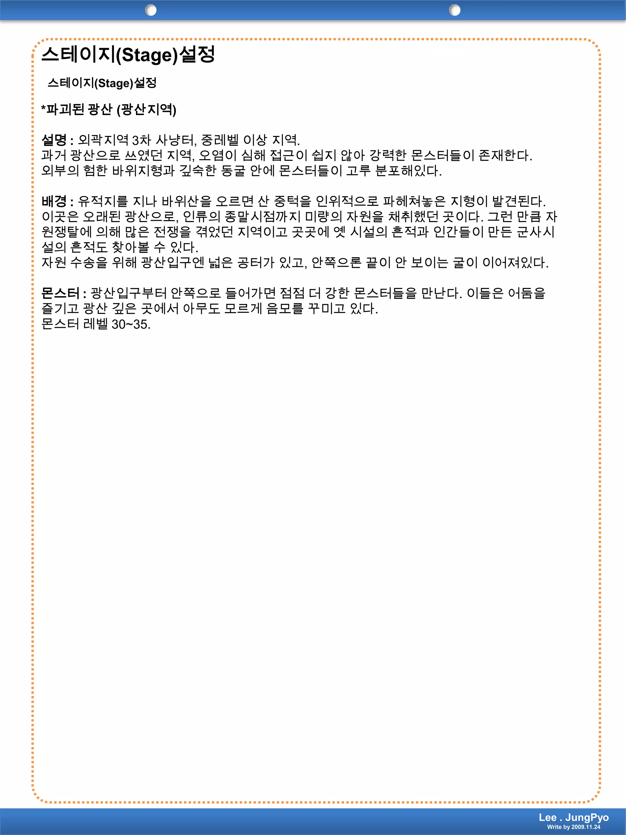 스테이지(Stage)설정스테이지(Stage)설정*파괴된 광산 (광산지역)설명 : 외곽지역 3차 사냥터, 중레벨 이상 지역.과거 광산으로 쓰였던 지역, 오염이 심해 접근이 쉽지 않아 강력한 몬스터들이 존재한다.외부의 험한 바위지형과 깊숙한 동굴 안에 몬스터들이 고루 분포해있다.배경 : 유적지를 지나 바위산을 오르면 산 중턱을 인위적으로 파헤쳐놓은 지형이 발견된다. 이곳은 오래된 광산으로, 인류의 종말시점까지 미량의 자원을 채취했던 곳이다. 그런 만큼 자원쟁탈에 의해 많은 전쟁을 겪었던 지역이고 곳곳에 옛 시설의 흔적과 인간들이 만든 군사시설의 흔적도 찾아볼 수 있다.자원 수송을 위해 광산입구엔 넓은 공터가 있고, 안쪽으론 끝이 안 보이는 굴이 이어져있다. 몬스터 : 광산입구부터 안쪽으로 들어가면 점점 더 강한 몬스터들을 만난다. 이들은 어둠을 즐기고 광산 깊은 곳에서 아무도 모르게 음모를 꾸미고 있다.몬스터 레벨 30~35.Lee . JungPyoWrite by 2009.11.24