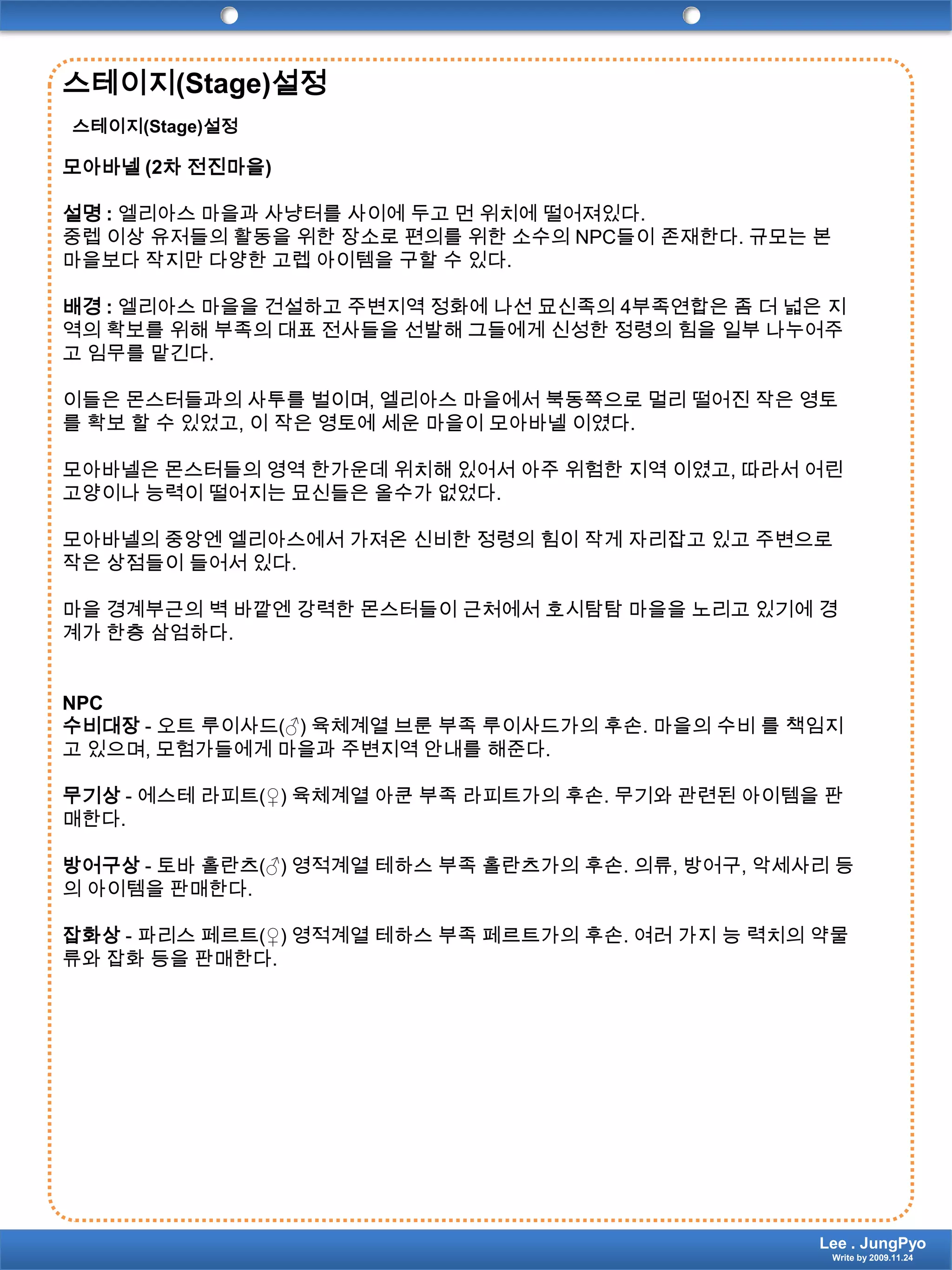 스테이지(Stage)설정스테이지(Stage)설정모아바넬(2차 전진마을)설명 :엘리아스 마을과 사냥터를 사이에 두고 먼 위치에 떨어져있다.중렙 이상 유저들의 활동을 위한 장소로 편의를 위한 소수의 NPC들이 존재한다. 규모는 본 마을보다 작지만 다양한 고렙 아이템을 구할 수 있다.배경 :엘리아스 마을을 건설하고 주변지역 정화에 나선 묘신족의4부족연합은 좀 더 넓은 지역의 확보를 위해 부족의 대표 전사들을 선발해 그들에게 신성한 정령의 힘을 일부 나누어주고 임무를 맡긴다.이들은 몬스터들과의 사투를 벌이며, 엘리아스 마을에서 북동쪽으로 멀리 떨어진 작은 영토를 확보 할 수 있었고, 이 작은 영토에 세운 마을이 모아바넬 이였다.모아바넬은몬스터들의 영역 한가운데 위치해 있어서 아주 위험한 지역 이였고, 따라서 어린고양이나 능력이 떨어지는 묘신들은올수가 없었다.모아바넬의 중앙엔 엘리아스에서 가져온 신비한 정령의 힘이 작게 자리잡고 있고 주변으로 작은 상점들이 들어서 있다.마을 경계부근의 벽 바깥엔 강력한 몬스터들이 근처에서 호시탐탐 마을을 노리고 있기에 경계가 한층 삼엄하다.NPC수비대장- 오트루이사드(♂) 육체계열 브룬 부족 루이사드가의 후손. 마을의 수비 를 책임지고 있으며, 모험가들에게 마을과 주변지역 안내를 해준다.무기상- 에스테라피트(♀) 육체계열 아쿤 부족 라피트가의 후손. 무기와 관련된 아이템을 판매한다.방어구상- 토바홀란츠(♂) 영적계열테하스 부족 홀란츠가의 후손. 의류, 방어구, 악세사리 등의 아이템을 판매한다.잡화상- 파리스페르트(♀) 영적계열테하스 부족 페르트가의 후손. 여러 가지 능 력치의약물류와 잡화 등을 판매한다.Lee . JungPyoWrite by 2009.11.24