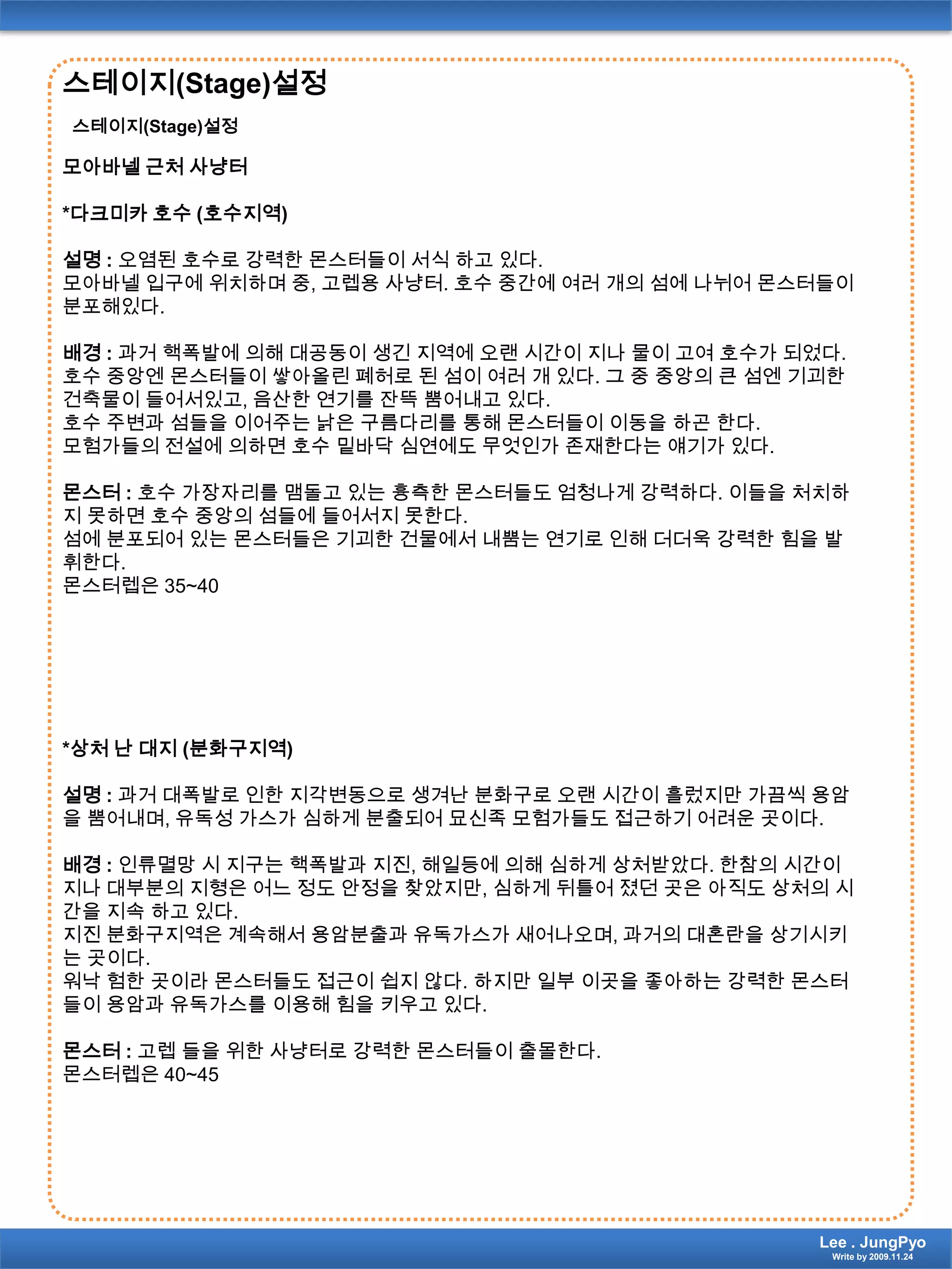 스테이지(Stage)설정스테이지(Stage)설정모아바넬 근처 사냥터*다크미카 호수 (호수지역)설명 : 오염된 호수로 강력한 몬스터들이 서식 하고 있다.모아바넬 입구에 위치하며 중, 고렙용 사냥터. 호수 중간에 여러 개의 섬에 나뉘어 몬스터들이 분포해있다.배경 : 과거 핵폭발에 의해 대공동이 생긴 지역에 오랜 시간이 지나 물이 고여 호수가 되었다. 호수 중앙엔 몬스터들이쌓아올린 폐허로 된 섬이 여러 개 있다. 그 중 중앙의 큰 섬엔 기괴한 건축물이 들어서있고, 음산한 연기를 잔뜩 뿜어내고 있다.호수 주변과 섬들을 이어주는 낡은 구름다리를 통해 몬스터들이 이동을 하곤 한다.모험가들의 전설에 의하면 호수 밑바닥 심연에도 무엇인가 존재한다는 얘기가 있다.몬스터 : 호수 가장자리를 맴돌고 있는 흉측한 몬스터들도 엄청나게 강력하다. 이들을 처치하지 못하면 호수 중앙의 섬들에 들어서지 못한다.섬에 분포되어 있는 몬스터들은 기괴한 건물에서 내뿜는 연기로 인해 더더욱 강력한 힘을 발휘한다.몬스터렙은35~40*상처 난 대지 (분화구지역)설명 : 과거 대폭발로 인한 지각변동으로 생겨난 분화구로 오랜 시간이 흘렀지만 가끔씩 용암을 뿜어내며, 유독성 가스가 심하게 분출되어 묘신족 모험가들도 접근하기 어려운 곳이다.배경 : 인류멸망 시 지구는 핵폭발과 지진, 해일등에 의해 심하게 상처받았다. 한참의 시간이 지나 대부분의 지형은 어느 정도 안정을 찾았지만, 심하게 뒤틀어 졌던 곳은 아직도 상처의 시간을 지속 하고 있다.지진 분화구지역은 계속해서 용암분출과 유독가스가 새어나오며, 과거의 대혼란을 상기시키는 곳이다.워낙 험한 곳이라 몬스터들도 접근이 쉽지 않다. 하지만 일부 이곳을 좋아하는 강력한 몬스터들이 용암과 유독가스를 이용해 힘을 키우고 있다.몬스터 :고렙 들을 위한 사냥터로 강력한 몬스터들이 출몰한다.몬스터렙은40~45Lee . JungPyoWrite by 2009.11.24