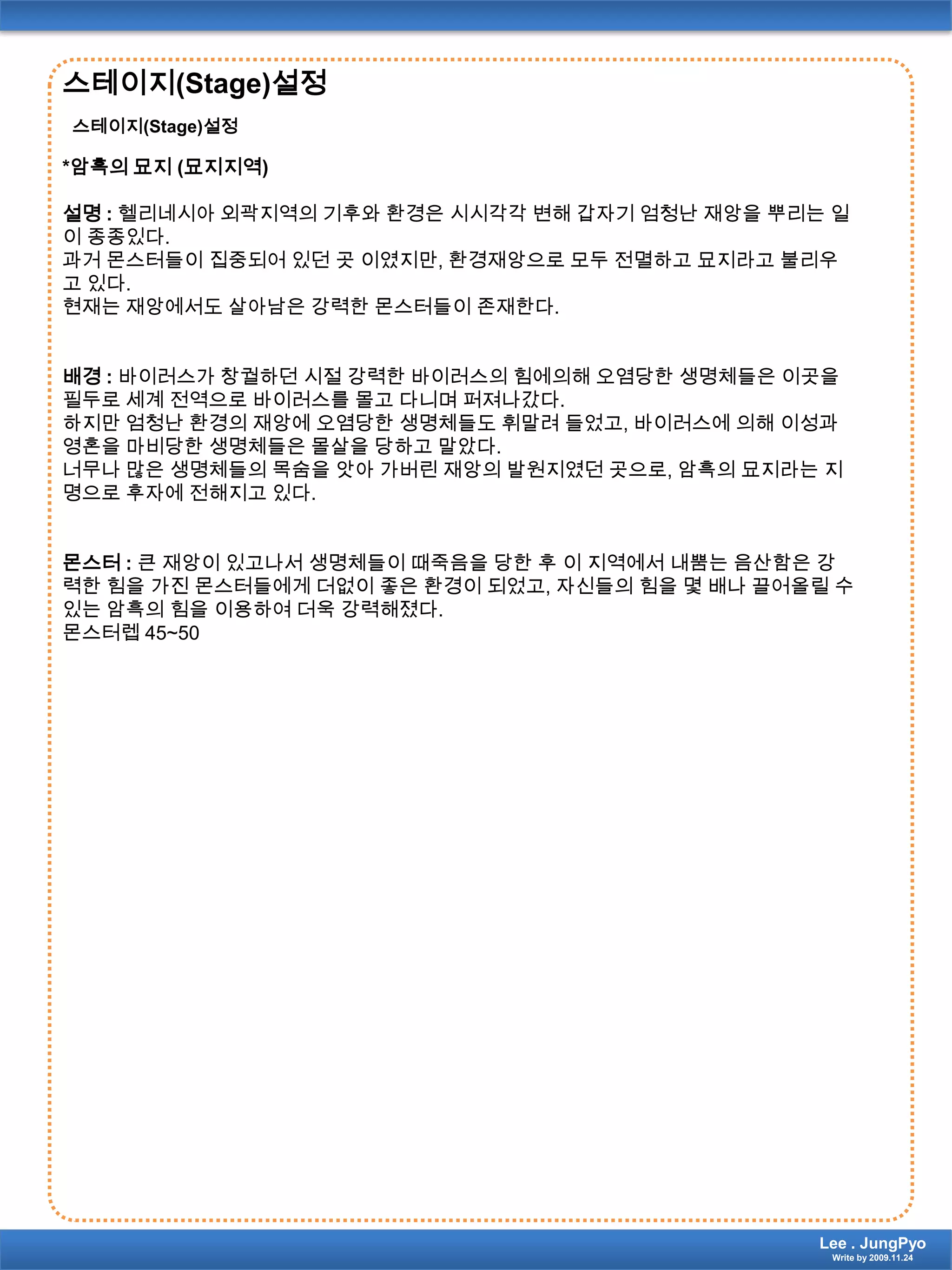 스테이지(Stage)설정스테이지(Stage)설정*암흑의 묘지 (묘지지역)설명 :헬리네시아 외곽지역의 기후와 환경은 시시각각 변해 갑자기 엄청난 재앙을 뿌리는 일이 종종있다. 과거 몬스터들이 집중되어 있던 곳 이였지만, 환경재앙으로 모두 전멸하고 묘지라고 불리우고 있다.현재는 재앙에서도 살아남은 강력한 몬스터들이 존재한다.배경 : 바이러스가 창궐하던 시절 강력한 바이러스의 힘에의해오염당한 생명체들은 이곳을 필두로 세계 전역으로 바이러스를 몰고 다니며 퍼져나갔다.하지만 엄청난 환경의 재앙에 오염당한 생명체들도 휘말려 들었고, 바이러스에 의해 이성과 영혼을 마비당한 생명체들은 몰살을 당하고 말았다.너무나 많은 생명체들의 목숨을 앗아 가버린 재앙의 발원지였던 곳으로, 암흑의 묘지라는 지명으로 후자에 전해지고 있다.몬스터 : 큰 재앙이 있고나서 생명체들이 때죽음을 당한 후 이 지역에서 내뿜는 음산함은 강력한 힘을 가진 몬스터들에게 더없이 좋은 환경이 되었고, 자신들의 힘을 몇 배나 끌어올릴 수 있는 암흑의 힘을 이용하여 더욱 강력해졌다. 몬스터렙45~50Lee . JungPyoWrite by 2009.11.24