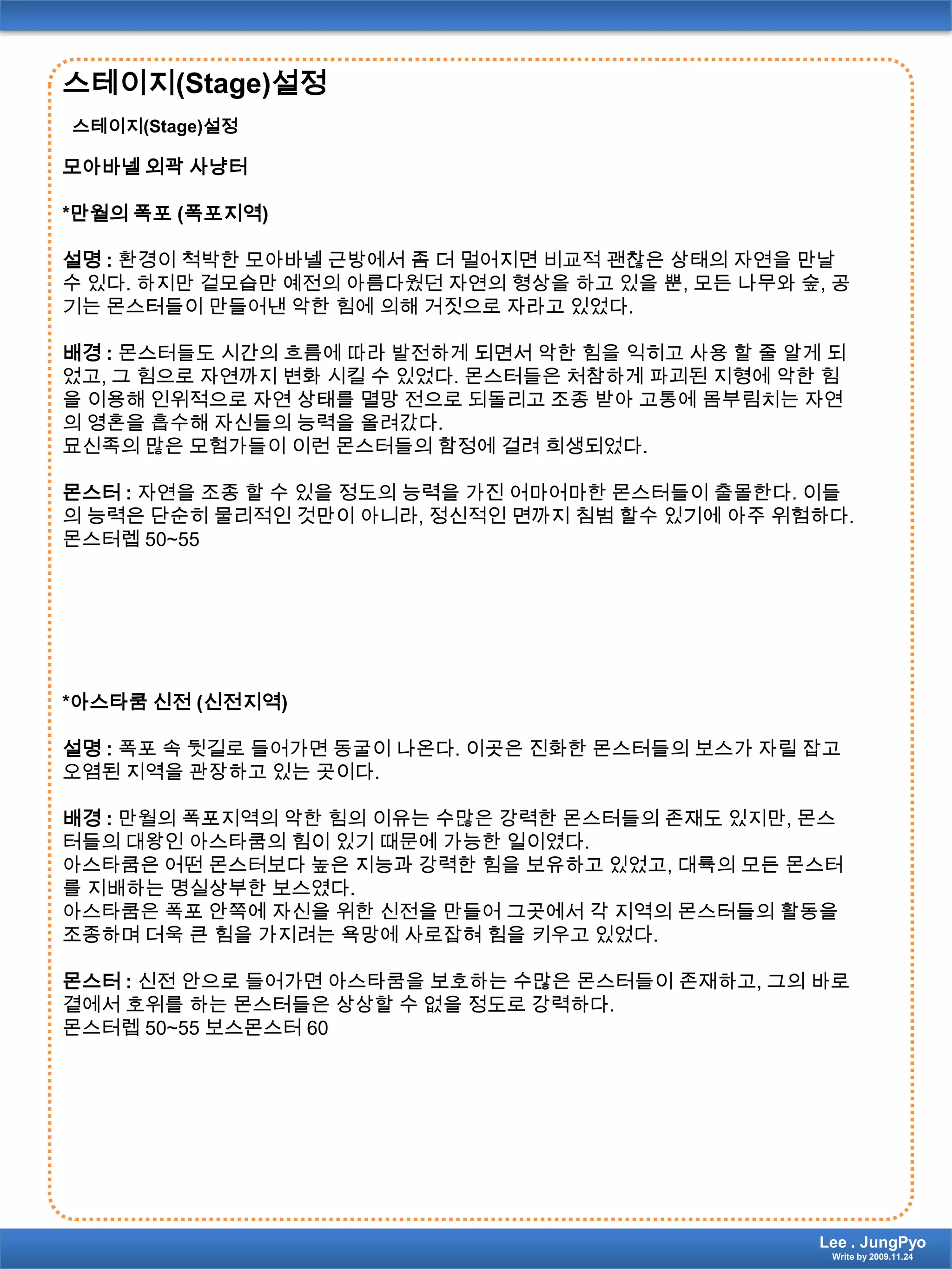 스테이지(Stage)설정스테이지(Stage)설정모아바넬 외곽 사냥터*만월의 폭포 (폭포지역)설명 : 환경이 척박한 모아바넬 근방에서 좀 더 멀어지면 비교적 괜찮은 상태의 자연을 만날 수 있다. 하지만 겉모습만 예전의 아름다웠던 자연의 형상을 하고 있을 뿐, 모든 나무와 숲, 공기는 몬스터들이 만들어낸 악한 힘에 의해 거짓으로 자라고 있었다.배경 :몬스터들도 시간의 흐름에 따라 발전하게 되면서 악한 힘을 익히고 사용 할 줄 알게 되었고, 그 힘으로 자연까지 변화 시킬 수 있었다. 몬스터들은 처참하게 파괴된 지형에 악한 힘을 이용해 인위적으로 자연 상태를 멸망 전으로 되돌리고 조종 받아 고통에 몸부림치는 자연의 영혼을 흡수해 자신들의 능력을 올려갔다.묘신족의 많은 모험가들이 이런 몬스터들의 함정에 걸려 희생되었다.몬스터 : 자연을 조종 할 수 있을 정도의 능력을 가진 어마어마한 몬스터들이 출몰한다. 이들의 능력은 단순히 물리적인 것만이 아니라, 정신적인 면까지 침범 할수 있기에 아주 위험하다.몬스터렙50~55*아스타쿰 신전 (신전지역)설명 : 폭포 속 뒷길로 들어가면 동굴이 나온다. 이곳은 진화한 몬스터들의 보스가 자릴 잡고 오염된 지역을 관장하고 있는 곳이다.배경 : 만월의 폭포지역의 악한 힘의 이유는 수많은 강력한 몬스터들의 존재도 있지만, 몬스터들의 대왕인 아스타쿰의 힘이 있기 때문에 가능한 일이였다.아스타쿰은 어떤 몬스터보다 높은 지능과 강력한 힘을 보유하고 있었고, 대륙의 모든 몬스터를 지배하는 명실상부한 보스였다.아스타쿰은 폭포 안쪽에 자신을 위한 신전을 만들어 그곳에서 각 지역의 몬스터들의 활동을 조종하며 더욱 큰 힘을 가지려는 욕망에 사로잡혀 힘을 키우고 있었다.몬스터 : 신전 안으로 들어가면 아스타쿰을 보호하는 수많은 몬스터들이 존재하고, 그의 바로 곁에서 호위를 하는 몬스터들은 상상할 수 없을 정도로 강력하다.몬스터렙50~55 보스몬스터60Lee . JungPyoWrite by 2009.11.24