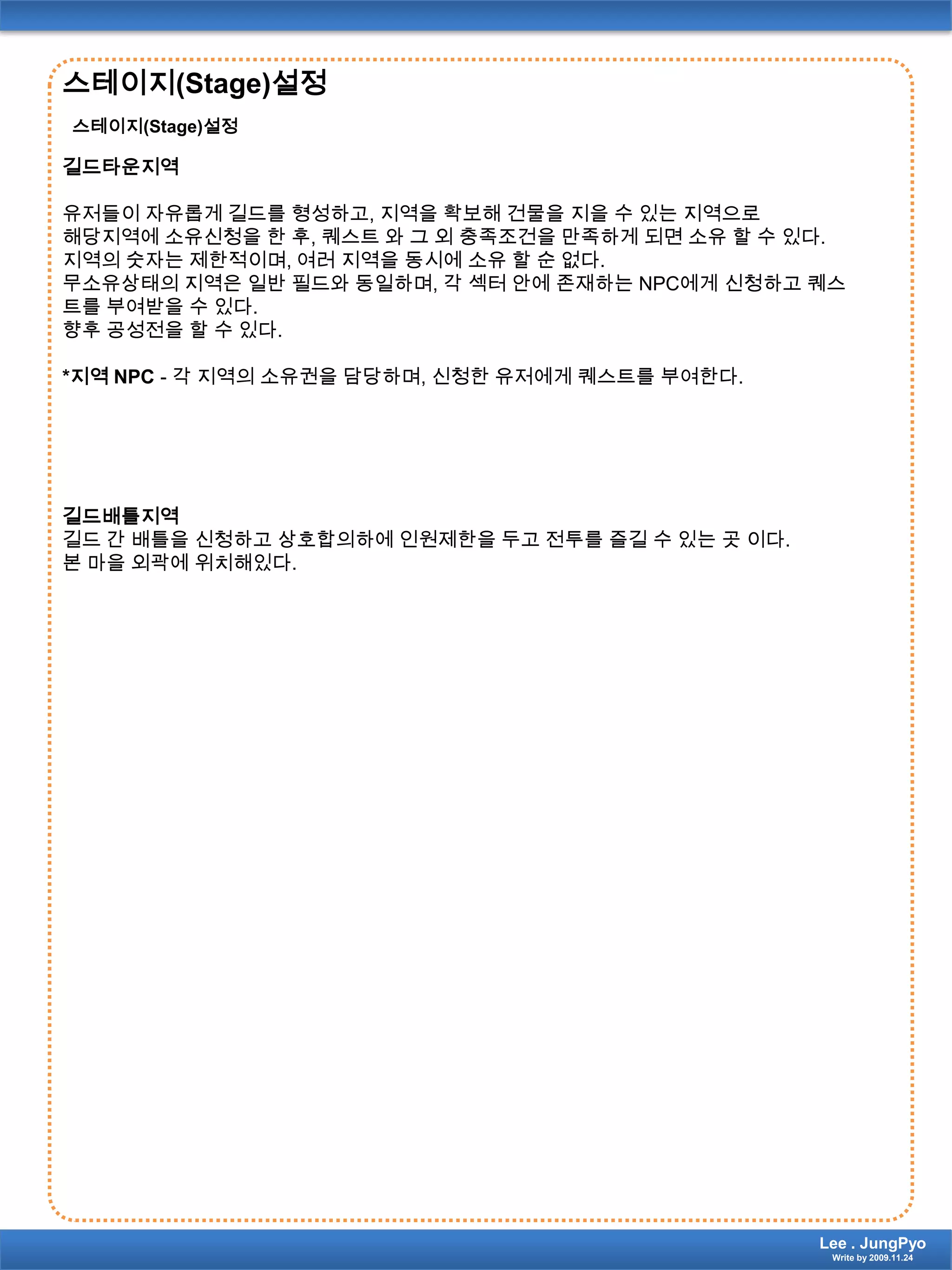 스테이지(Stage)설정스테이지(Stage)설정길드타운지역유저들이 자유롭게 길드를 형성하고, 지역을 확보해 건물을 지을 수 있는 지역으로해당지역에 소유신청을 한 후, 퀘스트 와 그 외 충족조건을 만족하게 되면 소유 할 수 있다.지역의 숫자는 제한적이며, 여러 지역을 동시에 소유 할 순 없다.무소유상태의 지역은 일반 필드와 동일하며, 각 섹터 안에 존재하는 NPC에게 신청하고 퀘스트를 부여받을 수 있다.향후 공성전을 할 수 있다.*지역 NPC- 각 지역의 소유권을 담당하며, 신청한 유저에게 퀘스트를 부여한다. 길드배틀지역길드 간 배틀을 신청하고 상호합의하에 인원제한을 두고 전투를 즐길 수 있는 곳 이다.본 마을 외곽에 위치해있다.Lee . JungPyoWrite by 2009.11.24