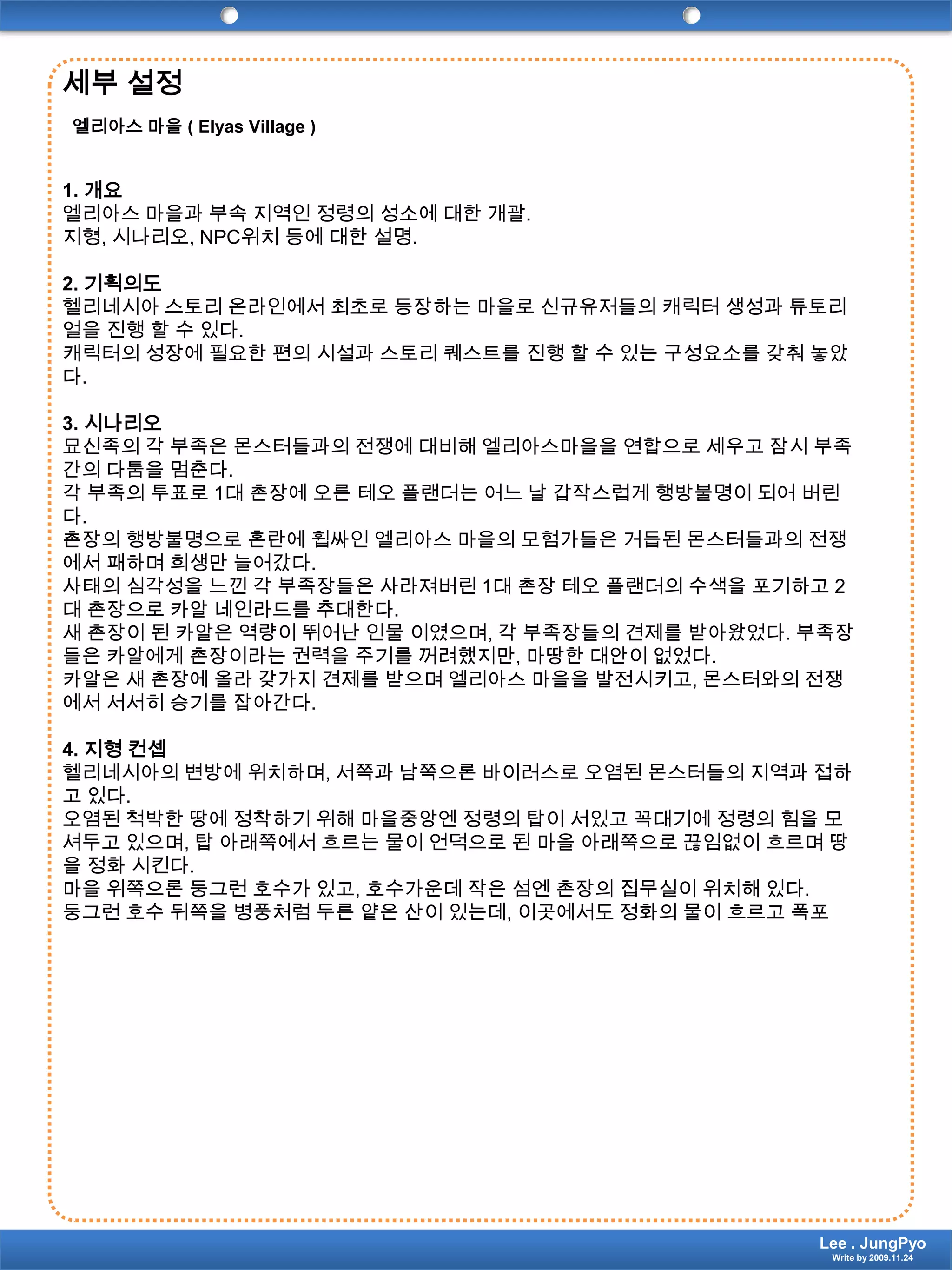 세부설정엘리아스 마을 ( Elyas Village )1. 개요엘리아스 마을과 부속 지역인 정령의 성소에 대한 개괄.지형, 시나리오, NPC위치 등에 대한 설명.2. 기획의도헬리네시아 스토리 온라인에서 최초로 등장하는 마을로 신규유저들의 캐릭터 생성과 튜토리얼을 진행 할 수 있다.캐릭터의 성장에 필요한 편의 시설과 스토리 퀘스트를 진행 할 수 있는 구성요소를 갖춰 놓았다.3. 시나리오묘신족의 각 부족은 몬스터들과의 전쟁에 대비해 엘리아스마을을 연합으로 세우고 잠시 부족간의 다툼을 멈춘다.각 부족의 투표로 1대 촌장에 오른 테오플랜더는 어느 날 갑작스럽게 행방불명이 되어 버린다.촌장의 행방불명으로 혼란에 휩싸인 엘리아스 마을의 모험가들은 거듭된 몬스터들과의 전쟁에서 패하며 희생만 늘어갔다.사태의 심각성을 느낀 각 부족장들은 사라져버린 1대 촌장 테오플랜더의 수색을 포기하고 2대 촌장으로 카알네인라드를 추대한다.새 촌장이 된 카알은 역량이 뛰어난 인물 이였으며, 각 부족장들의 견제를 받아왔었다. 부족장들은 카알에게 촌장이라는 권력을 주기를 꺼려했지만, 마땅한 대안이 없었다.카알은 새 촌장에 올라 갖가지 견제를 받으며 엘리아스 마을을 발전시키고, 몬스터와의 전쟁에서 서서히 승기를 잡아간다.4. 지형 컨셉헬리네시아의 변방에 위치하며, 서쪽과 남쪽으론 바이러스로 오염된 몬스터들의 지역과 접하고 있다.오염된 척박한 땅에 정착하기 위해 마을중앙엔 정령의 탑이 서있고 꼭대기에 정령의 힘을 모셔두고 있으며, 탑 아래쪽에서 흐르는 물이 언덕으로 된 마을 아래쪽으로 끊임없이 흐르며 땅을 정화 시킨다.마을 위쪽으론 둥그런 호수가 있고, 호수가운데 작은 섬엔 촌장의 집무실이 위치해 있다.둥그런 호수 뒤쪽을 병풍처럼 두른 얕은 산이 있는데, 이곳에서도 정화의 물이 흐르고 폭포Lee . JungPyoWrite by 2009.11.24