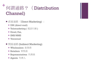 何謂通路？（ Distribution Channel) 直接通路（ Direct Marketing) ： DM (direct mail)  Telemarketing ( 電話行銷 ) Email, Fax,  SMS/MMS Voicemail 間接通路 (Indirect Marketing) Wholesalers  批發商 Retailers  零售商 Representatives  代理商 Agents  代理人 