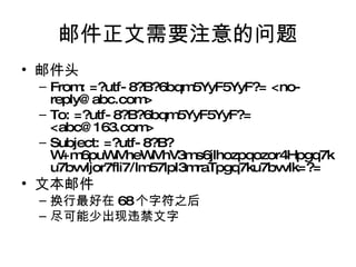 邮件正文需要注意的问题 邮件头 From: =?utf-8?B?6bqm5YyF5YyF?= <no-reply@abc.com> To: =?utf-8?B?6bqm5YyF5YyF?=  <abc@163.com> Subject: =?utf-8?B?W+m6puWMheWMhV3ms6jlhozpqozor4Hpgq7ku7bvvIjor7fli7/lm57lpI3mraTpgq7ku7bvvIk=?= 文本邮件 换行最好在 68 个字符之后 尽可能少出现违禁文字 