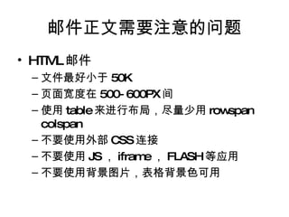 邮件正文需要注意的问题 HTML 邮件 文件最好小于 50K 页面宽度在 500-600PX 间 使用 table 来进行布局，尽量少用 rowspan colspan 不要使用外部 CSS 连接 不要使用 JS ， iframe ， FLASH 等应用 不要使用背景图片，表格背景色可用 