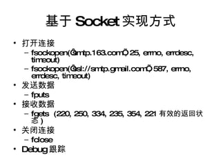 基于 Socket 实现方式 打开连接 fsockopen(‘smtp.163.com’, 25, errno, errdesc, timeout) fsockopen(‘ssl://smtp.gmail.com’, 587, errno, errdesc, timeout) 发送数据 fputs 接收数据 fgets  (220, 250, 334, 235, 354, 221 有效的返回状态 ) 关闭连接 fclose Debug 跟踪 