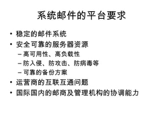 系统邮件的平台要求 稳定的邮件系统 安全可靠的服务器资源 高可用性、高负载性 防入侵、防攻击、防病毒等 可靠的备份方案 运营商的互联互通问题 国际国内的邮商及管理机构的协调能力 