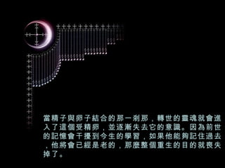 當精子與卵子結合的那一剎那，轉世的靈魂就會進入了這個受精卵，並逐漸失去它的意識。因為前世的記憶會干擾到今生的學習，如果他能夠記住過去，他將會已經是老的，那麼整個重生的目的就喪失掉了。 