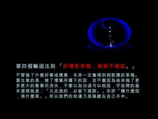 第四個輪迴法則﹕「 好壞皆有報，相助不相抵 。」 不管做了什麼好事或壞事，未來一定會得到相對應的果報。要注意的是，做了壞事所種下的因，並不會因為後來做了更多更大的善事而消失，不要以為功過可以相抵，宇宙間的基本道理就是：「凡走過的，必留下痕跡。」亦即「種什麼因，得什麼果。」所以我們的命運乃是操縱在自己手中。 