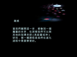 當我們離開這一世，都會到一個屬靈的世界，在那裡我們可以與其他的指導老師 ( 高級靈或神 ) 研究，哪一種課程是我們在進化過程中需要學習的。 雜感 