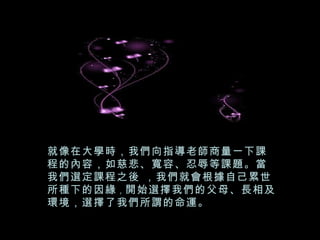 就像在大學時，我們向指導老師商量一下課程的內容，如慈悲、寬容、忍辱等課題。當我們選定課程之後 ，我們就會根據自己累世所種下的因緣 ， 開始選擇我們的父母、長相及環境，選擇了我們所謂的命運。 