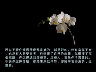 所以不管你遭遇什麼都是好的，都是對的。沒有幸與不幸，也沒有人是受害者，你選擇了自己的肉體，你選擇了那個家庭，你選擇遇到那些事、那些人，都是你所需要的。不論你選擇什麼，都是來成就你的，你將學習得更多，更豐富。 