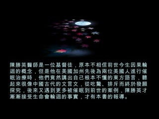 陳勝英醫師是一位基督徒，原本不相信前世今生因果輪迴的概念，但是他在美國加州先後為兩位美國人進行催眠治療時，他們竟然講出自己根本不懂的東方語言，聽起來很像中國古代的文言文，從吃驚、排斥而終於發願探究，後來又遇到更多被催眠到前世的案例，陳勝英才漸漸接受生命會輪迴的事實，才有本書的報導。 