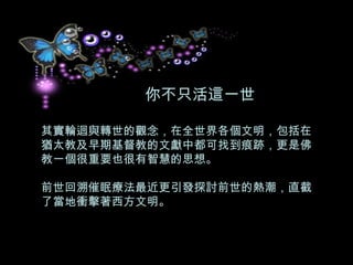 你不只活這一世 其實輪迴與轉世的觀念，在全世界各個文明，包括在猶太教及早期基督教的文獻中都可找到痕跡，更是佛教一個很重要也很有智慧的思想。 前世回溯催眠療法最近更引發探討前世的熱潮，直截了當地衝擊著西方文明。  