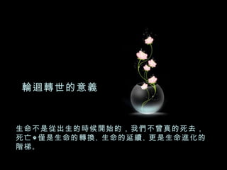 生命不是從出生的時候開始的，我們不曾真的死去，死亡僅是生命的轉換 、 生命的延續 、 更是生命進化的階梯 。 輪迴轉世的意義 