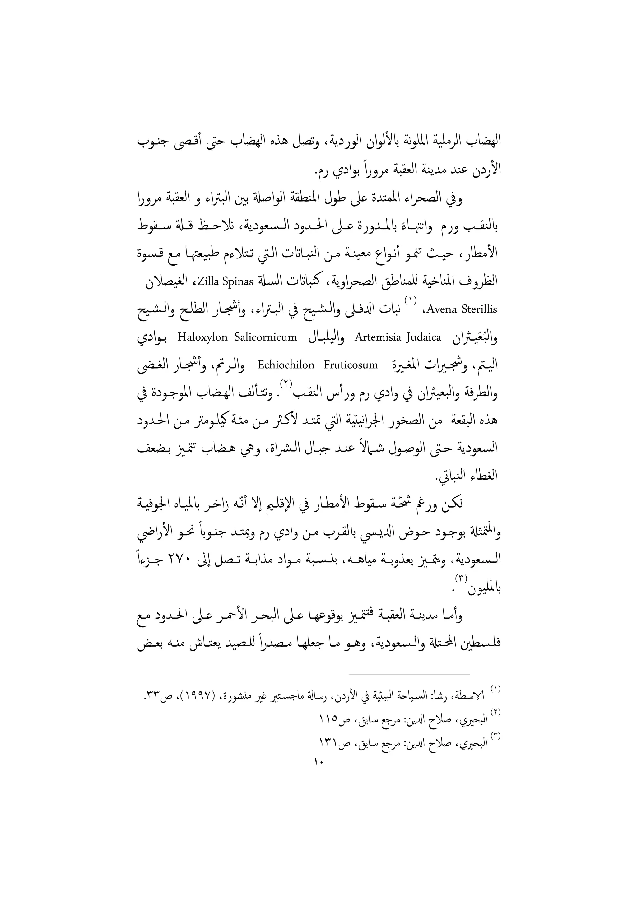 ‫اﻟﻬﻀﺎب اﻟﺮﻣﻠﻴﺔ اﳌﻠﻮﻧﺔ ابﻷﻟﻮان اﻟﻮردﻳﺔ، وﺗﺼﻞ ﻫﺬﻩ اﻟﻬﻀﺎب ﺣﱴ أﻗـﴡ ﺟﻨـﻮب‬
                                           ‫اﻷردن ﻋﻨﺪ ﻣﺪﻳﻨﺔ اﻟﻌﻘﺒﺔ ﻣﺮوراً ﺑﻮادي رم.‬
 ‫وﰲ اﻟﺼﺤﺮاء اﳌﻤﺘﺪة ﻋﲆ ﻃﻮل اﳌﻨﻄﻘﺔ اﻟﻮاﺻةل ﺑﲔ اﻟﺒﱰاء و اﻟﻌﻘﺒﺔ ﻣﺮورا‬
 ‫ابﻟﻨﻘــﺐ ورم واﻧﳤــﺎء ابﳌــﺪورة ﻋــﲆ اﳊــﺪود اﻟ ـﺴﻌﻮدﻳﺔ، ﻧﻼﺣــﻆ ﻗــةل ﺳــﻘﻮط‬
                                                                ‫ً‬
 ‫اﻷﻣﻄﺎر، ﺣﻴـﺚ ﺗﳮـﻮ أﻧـﻮاع ﻣﻌﻴﻨـﺔ ﻣـﻦ اﻟﻨﺒـﺎاتت اﻟـﱵ ﺗـﺘﻼءم ﻃﺒﻴﻌﳤـﺎ ﻣـﻊ ﻗـﺴﻮة‬
    ‫اﻟﻈﺮوف اﳌﻨﺎﺧﻴﺔ ﻟﻠﻤﻨﺎﻃﻖ اﻟﺼﺤﺮاوﻳﺔ، ﻛﻨﺒﺎاتت اﻟﺴةل ‪ ،Zilla Spinas‬اﻟﻐﻴﺼﻼن‬
 ‫‪ (١) ،Avena Sterillis‬ﻧﺒﺎت ادلﻓـﲆ واﻟـﺸـﻴﺢ ﰲ اﻟﺒـﱰاء، وأﴭـﺎر اﻟﻄﻠـﺢ واﻟـﺸـﻴﺢ‬
 ‫واﻟ ُﺒﻌﻴـﱶان ‪ Artemisia Judaica‬واﻟﻴﻠﺒـﺎل ‪ Haloxylon Salicornicum‬ﺑـﻮادي‬           ‫َ‬
 ‫اﻟﻴــﱲ، وﴭـﲑات اﳌﻐــﲑة ‪ Echiochilon Fruticosum‬واﻟــﺮﰎ، وأﴭــﺎر اﻟﻐـﴣ‬
 ‫واﻟﻄﺮﻓﺔ واﻟﺒﻌﻴﱶان ﰲ وادي رم ورأس اﻟﻨﻘـﺐ)٢(. وﺘـﺄﻟﻒ اﻟﻬـﻀﺎب اﳌﻮﺟـﻮدة ﰲ‬
                                ‫ﺗ‬
 ‫ﻫﺬﻩ اﻟﺒﻘﻌﺔ ﻣﻦ اﻟﺼﺨﻮر اﳉﺮاﻧﻴﺘﻴﺔ اﻟﱵ ﲤﺘـﺪ ﻷﻛـﱶ ﻣـﻦ ﻣﺌـﺔ ﻛﻴﻠـﻮﻣﱰ ﻣـﻦ اﳊـﺪود‬
 ‫اﻟﺴﻌﻮدﻳﺔ ﺣـﱴ اﻟﻮﺻـﻮل ﺷـﲈﻻ ﻋﻨـﺪ ﺟﺒـﺎل اﻟـﴩاة، وﱔ ﻫـﻀﺎب ﺗﳣـﲒ ﺑـﻀﻌﻒ‬
                                                      ‫ً‬
                                                                       ‫اﻟﻐﻄﺎء اﻟﻨﺒﺎﰐ.‬
                                                              ‫ّ‬
 ‫ﻟﻜـﻦ ورﰬ ﴮـﺔ ﺳـﻘﻮط اﻷﻣﻄـﺎر ﰲ اﻹﻗﻠـﲓ إﻻ أّﻧـﻪ زاﺧـﺮ ابﳌﻴـﺎﻩ اﳉﻮﻓﻴـﺔ‬
                ‫ً‬
 ‫واﳌﳣﺜةل ﺑﻮﺟـﻮد ﺣـﻮض ادلﻳـﴘ ابﻟﻘـﺮب ﻣـﻦ وادي رم وﳝﺘـﺪ ﺟﻨـﻮاب ﳓـﻮ اﻷراﴈ‬
‫اﻟ ـﺴﻌﻮدﻳﺔ، وﻳﳣــﲒ ﺑﻌﺬوﺑــﺔ ﻣﻴﺎﻫــﻪ، ﺑﻨ ـﺴـﺒﺔ ﻣ ـﻮاد ﻣﺬاﺑــﺔ ﺗــﺼﻞ إﱃ ٠٧٢ ﺟــﺰءاً‬
                                                                             ‫ابﳌﻠﻴﻮن)٣(.‬
 ‫وأﻣــﺎ ﻣﺪﻳﻨــﺔ اﻟﻌﻘﺒــﺔ ﻓﺘﳣــﲒ ﺑﻮﻗﻮﻋﻬــﺎ ﻋــﲆ اﻟﺒﺤ ـﺮ اﻷﲪــﺮ ﻋــﲆ اﳊــﺪود ﻣــﻊ‬
 ‫ﻓﻠـﺴﻄﲔ اﶈـﺘةل واﻟـﺴﻌﻮدﻳﺔ، وﻫــﻮ ﻣــﺎ ﺟﻌﻠﻬــﺎ ﻣــﺼﺪراً ﻟﻠــﺼﻴﺪ ﻳﻌﺘــﺎش ﻣﻨـﻪ ﺑﻌــﺾ‬
                                                   ‫________________‬
 ‫)١( الاﺳﻄﺔ، رﺷﺎ: اﻟﺴـﻴﺎﺣﺔ اﻟﺒﻴﺌﻴﺔ ﰲ اﻷردن، رﺳﺎةل ﻣﺎﺟﺴـﺘﲑ ﻏﲑ ﻣﻨﺸﻮرة، )٧٩٩١(، ص٣٣.‬
                                    ‫)٢( اﻟﺒﺤﲑي، ﺻﻼح ادلﻳﻦ: ﻣﺮﺟﻊ ﺳﺎﺑﻖ، ص٥١١‬
                                    ‫)٣( اﻟﺒﺤﲑي، ﺻﻼح ادلﻳﻦ: ﻣﺮﺟﻊ ﺳﺎﺑﻖ، ص١٣١‬
                                          ‫٠١‬
 