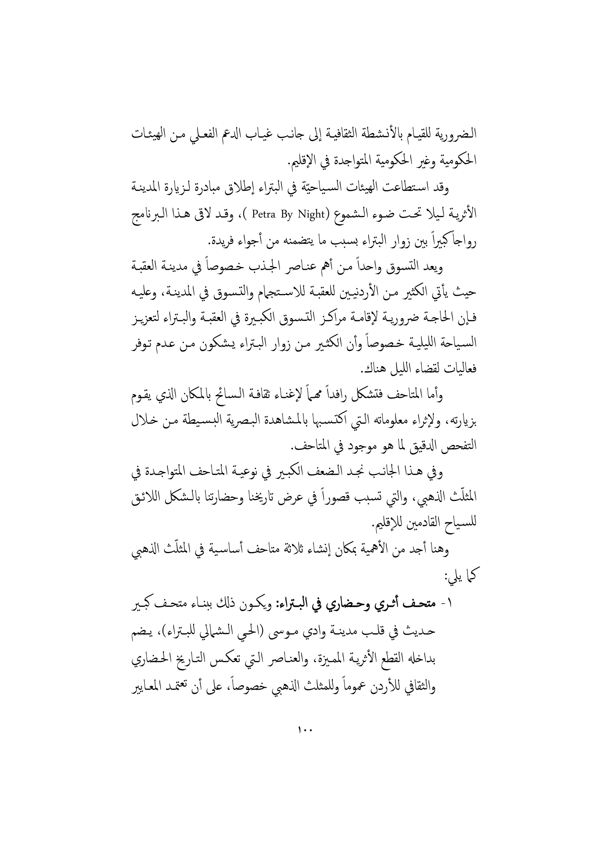 ‫اﻟــﴬورﻳﺔ ﻟﻠﻘﻴــﺎم ابﻷﻧـﺸﻄﺔ اﻟﺜﻘﺎﻓﻴــﺔ إﱃ ﺟﺎﻧــﺐ ﻏﻴــﺎب ادلﰪ اﻟﻔﻌــﲇ ﻣــﻦ اﻟﻬﻴﺌــﺎت‬
                                        ‫اﳊﻜﻮﻣﻴﺔ وﻏﲑ اﳊﻜﻮﻣﻴﺔ اﳌﺘﻮاﺟﺪة ﰲ اﻹﻗﻠﲓ.‬
‫وﻗﺪ اﺳـﺘﻄﺎﻋﺖ اﻟﻬﻴﺌﺎت اﻟﺴـﻴﺎﺣ ّﻴﺔ ﰲ اﻟﺒﱰاء إﻃﻼق ﻣﺒﺎدرة ﻟـﺰايرة اﳌﺪﻳﻨـﺔ‬
‫اﻷﺛﺮﻳـﺔ ﻟـﻴﻼ ﲢـﺖ ﺿـﻮء اﻟـﺸﻤﻮع )‪ ،( Petra By Night‬وﻗـﺪ ﻻﰵ ﻫـﺬا اﻟـﱪانﻣﺞ‬
                      ‫رواﺟﺎً ﻛﺒﲑاً ﺑﲔ زوار اﻟﺒﱰاء ﺑﺴﺒﺐ ﻣﺎ ﻳﺘﻀﻤﻨﻪ ﻣﻦ أﺟﻮاء ﻓﺮﻳﺪة.‬
‫وﻳﻌﺪ اﻟﺘﺴﻮق واﺣﺪاً ﻣـﻦ أﱒ ﻋﻨـﺎﴏ اﳉـﺬب ﺧـﺼﻮﺻﺎً ﰲ ﻣﺪﻳﻨـﺔ اﻟﻌﻘﺒـﺔ‬
‫ﺣﻴﺚ ﻳﺄﰐ اﻟﻜﺜﲑ ﻣـﻦ اﻷردﻴـﲔ ﻟﻠﻌﻘﺒـﺔ ﻟﻼﺳــﺘﺠﲈم واﻟﺘـﺴﻮق ﰲ اﳌﺪﻳﻨـﺔ، وﻋﻠﻴـﻪ‬
                                                          ‫ﻧ‬
‫ﻓــﺈن اﳊﺎﺟــﺔ ﴐورﻳــﺔ ﻹﻗﺎﻣــﺔ ﻣﺮاﻛــﺰ اﻟﺘ ـﺴﻮق اﻟﻜﺒــﲑة ﰲ اﻟﻌﻘﺒــﺔ واﻟﺒ ـﱰاء ﻟﺘﻌﺰﻳــﺰ‬
‫اﻟﺴـﻴﺎﺣﺔ اﻟﻠﻴﻠﻴـﺔ ﺧـﺼﻮﺻﺎً وأن اﻟﻜﺜـﲑ ﻣـﻦ زوار اﻟﺒـﱰاء ﻳـﺸﻜﻮن ﻣـﻦ ﻋـﺪم ﺗـﻮﻓﺮ‬
                                                            ‫ﻓﻌﺎﻟﻴﺎت ﻟﻘﻀﺎء اﻟﻠﻴﻞ ﻫﻨﺎك.‬
‫وأﻣﺎ اﳌﺘﺎﺣﻒ ﻓﺘﺸﲁ راﻓﺪاً همـﲈً ﻹﻏﻨـﺎء ﺛﻘﺎﻓـﺔ اﻟـﺴﺎﰁ ابﳌـﲀن اذلي ﻳﻘـﻮم‬
‫ﺑﺰايرﺗﻪ، وﻹﺛﺮاء ﻣﻌﻠﻮﻣﺎﺗﻪ اﻟـﱵ اﻛﺘـﺴـﳢﺎ ابﳌـﺸﺎﻫﺪة اﻟﺒـﴫﻳﺔ اﻟﺒـﺴـﻴﻄﺔ ﻣـﻦ ﺧـﻼل‬
                                         ‫اﻟﺘﻔﺤﺺ ادلﻗﻴﻖ ﳌﺎ ﻫﻮ ﻣﻮﺟﻮد ﰲ اﳌﺘﺎﺣﻒ.‬
‫وﰲ ﻫــﺬا اﳉﺎﻧــﺐ ﳒــﺪ اﻟــﻀﻌﻒ اﻟﻜﺒــﲑ ﰲ ﻧﻮﻋﻴــﺔ اﳌﺘــﺎﺣﻒ اﳌﺘﻮاﺟــﺪة ﰲ‬
‫اﳌﺜﻠﺚ اذلﻫﱯ، واﻟﱵ ﺗﺴﺒﺐ ﻗﺼﻮراً ﰲ ﻋﺮض اترﳜﻨﺎ وﺣﻀﺎرﻨﺎ ابﻟـﺸﲁ اﻟﻼﺋـﻖ‬
                       ‫ﺗ‬                                                         ‫ّ‬
                                                              ‫ﻟﻠﺴـﻴﺎح اﻟﻘﺎدﻣﲔ ﻟﻺﻗﻠﲓ.‬
            ‫ّ‬
‫وﻫﻨﺎ أﺟﺪ ﻣﻦ اﻷﳘﻴﺔ ﲟﲀن إﻧﺸﺎء ﺛﻼﺛﺔ ﻣﺘﺎﺣﻒ أﺳﺎﺳـﻴﺔ ﰲ اﳌﺜﻠﺚ اذلﻫﱯ‬
                                                                              ‫ﻛﲈ ﻳﲇ:‬
‫١- ﻣﺘﺤــﻒ أﺛــﺮي وﺣــﻀﺎري ﰲ اﻟﺒ ـﱰاء: وﻳﻜــﻮن ذكل ﺑﺒﻨــﺎء ﻣﺘﺤــﻒ ﻛﺒــﲑ‬
‫ﺣــﺪﻳﺚ ﰲ ﻗﻠــﺐ ﻣﺪﻳﻨــﺔ وادي ﻣــﻮﳻ )اﳊــﻲ اﻟ ـﺸﲈﱄ ﻟﻠﺒ ـﱰاء(، ﻳــﻀﻢ‬
‫ﺑﺪاﺧهل اﻟﻘﻄﻊ اﻷﺛﺮﻳـﺔ اﳌﻤـﲒة، واﻟﻌﻨـﺎﴏ اﻟـﱵ ﺗﻌﻜـﺲ اﻟﺘـﺎرﱗ اﳊـﻀﺎري‬
‫واﻟﺜﻘﺎﰲ ﻟﻸردن ﲻﻮﻣﺎً وﻟﻠﻤﺜﻠﺚ اذلﻫﱯ ﺧﺼﻮﺻﺎ، ﻋﲆ أن ﺗﻌﳣـﺪ اﳌﻌـﺎﻳﲑ‬
                            ‫ً‬

                                        ‫٠٠١‬
 