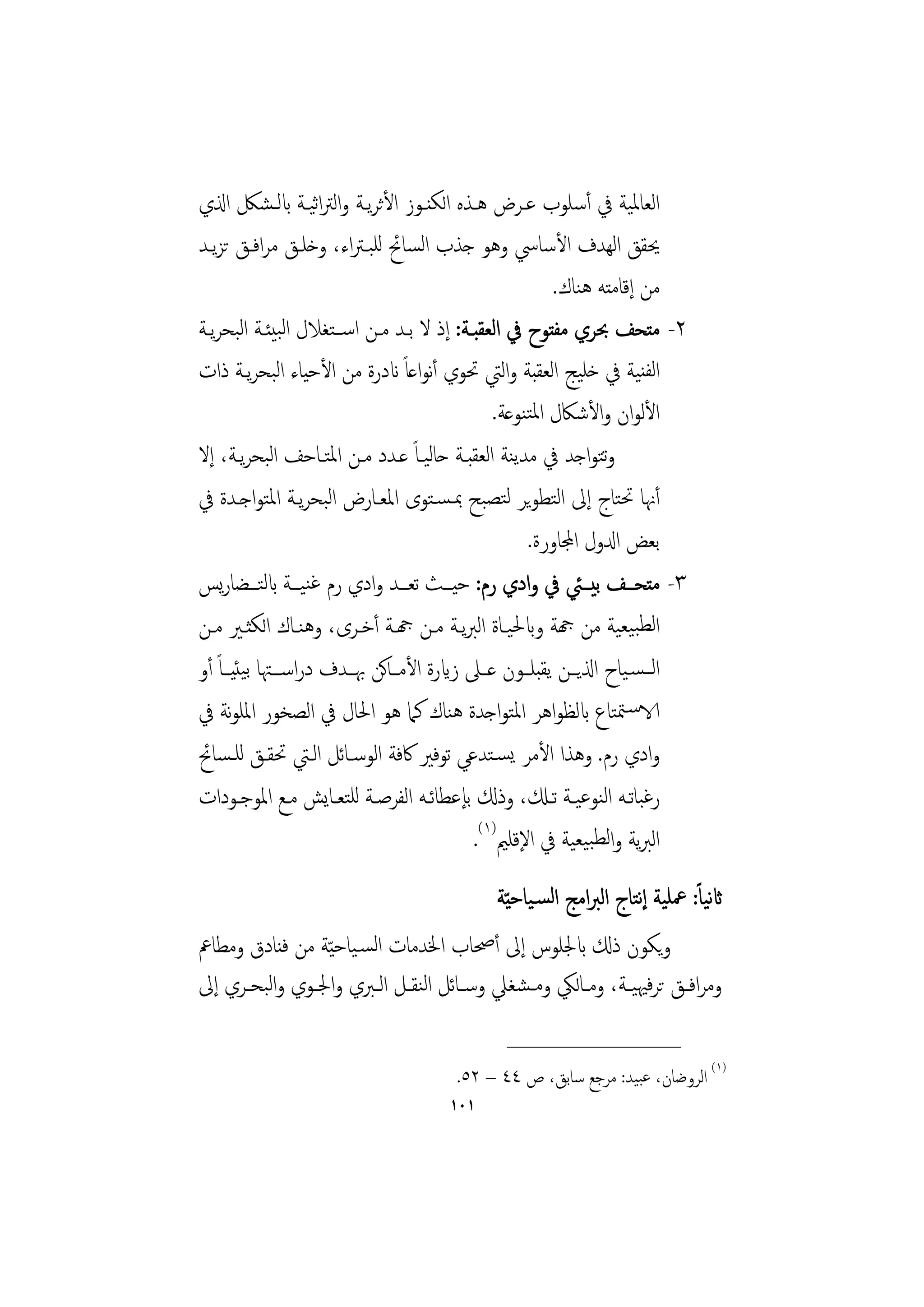 ‫اﻟﻌﺎﳌﻴﺔ ﰲ أﺳﻠﻮب ﻋـﺮض ﻫـﺬﻩ اﻟﻜﻨـﻮز اﻷﺛﺮﻳـﺔ واﻟﱰاﻴـﺔ ابﻟـﺸﲁ اذلي‬
                     ‫ﺛ‬
‫ﳛﻘﻖ اﻟﻬﺪف اﻷﺳﺎﳼ وﻫﻮ ﺟﺬب اﻟﺴﺎﰁ ﻟﻠﺒـﱰاء، وﺧﻠـﻖ ﻣﺮاﻓـﻖ ﺗﺰﻳـﺪ‬
                                                        ‫ﻣﻦ إﻗﺎﻣﺘﻪ ﻫﻨﺎك.‬
‫٢- ﻣﺘﺤﻒ ﲝﺮي ﻣﻔﺘﻮح ﰲ اﻟﻌﻘﺒـﺔ: إذ ﻻ ﺑـﺪ ﻣـﻦ اﺳــﺘﻐﻼل اﻟﺒﻴﺌـﺔ اﻟﺒﺤﺮﻳـﺔ‬
‫اﻟﻔﻨﻴﺔ ﰲ ﺧﻠﻴﺞ اﻟﻌﻘﺒﺔ واﻟﱵ ﲢﻮي أﻧﻮاﻋﺎً اندرة ﻣﻦ اﻷﺣﻴﺎء اﻟﺒﺤﺮﻳـﺔ ذات‬
                                               ‫اﻷﻟﻮان واﻷﺷﲀل اﳌﺘﻨﻮﻋﺔ.‬
‫وﺘﻮاﺟﺪ ﰲ ﻣﺪﻳﻨﺔ اﻟﻌﻘﺒـﺔ ﺣﺎﻟﻴـﺎً ﻋـﺪد ﻣـﻦ اﳌﺘـﺎﺣﻒ اﻟﺒﺤﺮﻳـﺔ، إﻻ‬     ‫ﺗ‬
‫أﳖﺎ ﲢﺘﺎج إﱃ اﻟﺘﻄﻮﻳﺮ ﻟﺘﺼﺒﺢ ﲟـﺴـﺘﻮى اﳌﻌـﺎرض اﻟﺒﺤﺮﻳـﺔ اﳌﺘﻮاﺟـﺪة ﰲ‬
                                                    ‫ﺑﻌﺾ ادلول اجملﺎورة.‬
‫٣- ﻣﺘﺤـــﻒ ﺑﻴـــﱩ ﰲ وادي رم: ﺣﻴـــﺚ ﺗﻌـــﺪ وادي رم ﻏﻨﻴـــﺔ ابﻟﺘـــﻀﺎرﻳﺲ‬
‫اﻟﻄﺒﻴﻌﻴﺔ ﻣﻦ هجﺔ وابﳊﻴـﺎة اﻟﱪﻳـﺔ ﻣـﻦ هجـﺔ أﺧـﺮى، وﻫﻨـﺎك اﻟﻜﺜـﲑ ﻣـﻦ‬
‫اﻟ ـﺴـﻴﺎح اذلﻳــﻦ ﻳﻘﺒﻠــﻮن ﻋــﲆ زايرة اﻷﻣ ـﺎﻛﻦ ﲠــﺪف دراﺳ ــﳤﺎ ﺑﻴﺌﻴــﺎً أو‬
‫الاﺳـﳣﺘﺎع ابﻟﻈﻮاﻫﺮ اﳌﺘﻮاﺟﺪة ﻫﻨﺎك ﻛﲈ ﻫﻮ اﳊﺎل ﰲ اﻟﺼﺨﻮر اﳌﻠﻮﻧﺔ ﰲ‬
‫وادي رم. وﻫﺬا اﻷﻣﺮ ﻳﺴـﺘﺪﻋﻲ ﺗﻮﻓﲑ ﰷﻓﺔ اﻟﻮﺳـﺎﺋﻞ اﻟـﱵ ﲢﻘـﻖ ﻟﻠـﺴﺎﰁ‬
‫رﻏﺒﺎﺗــﻪ اﻟﻨﻮﻋﻴــﺔ ﺗــكل، وذكل ﺑﺈﻋﻄﺎﺋــﻪ اﻟﻔﺮﺻــﺔ ﻟﻠﺘﻌــﺎﻳﺶ ﻣــﻊ اﳌﻮﺟــﻮدات‬
                                            ‫اﻟﱪﻳﺔ واﻟﻄﺒﻴﻌﻴﺔ ﰲ اﻹﻗﻠﲓ)١(.‬
                                           ‫اثﻴﺎً: ﲻﻠﻴﺔ إﺘﺎج اﻟﱪاﻣﺞ اﻟﺴـﻴﺎﺣ ّﻴﺔ‬
                                                                 ‫ﻧ‬          ‫ﻧ‬
‫وﻳﻜﻮن ذكل ابﳉﻠﻮس إﱃ أﲱﺎب اﳋﺪﻣﺎت اﻟﺴـﻴﺎﺣ ّﻴﺔ ﻣﻦ ﻓﻨﺎدق وﻣﻄﺎﰪ‬
‫وﻣﺮاﻓــﻖ ﺗﺮﻓﳱﻴــﺔ، وﻣــﺎﻟﲄ وﻣـﺸﻐﲇ وﺳـﺎﺋﻞ اﻟﻨﻘــﻞ اﻟــﱪي واﳉــﻮي واﻟﺒﺤــﺮي إﱃ‬
                                               ‫________________‬
                                       ‫)١( اﻟﺮوﺿﺎن، ﻋﺒﻴﺪ: ﻣﺮﺟﻊ ﺳﺎﺑﻖ، ص ٤٤ – ٢٥.‬
                                      ‫١٠١‬
 