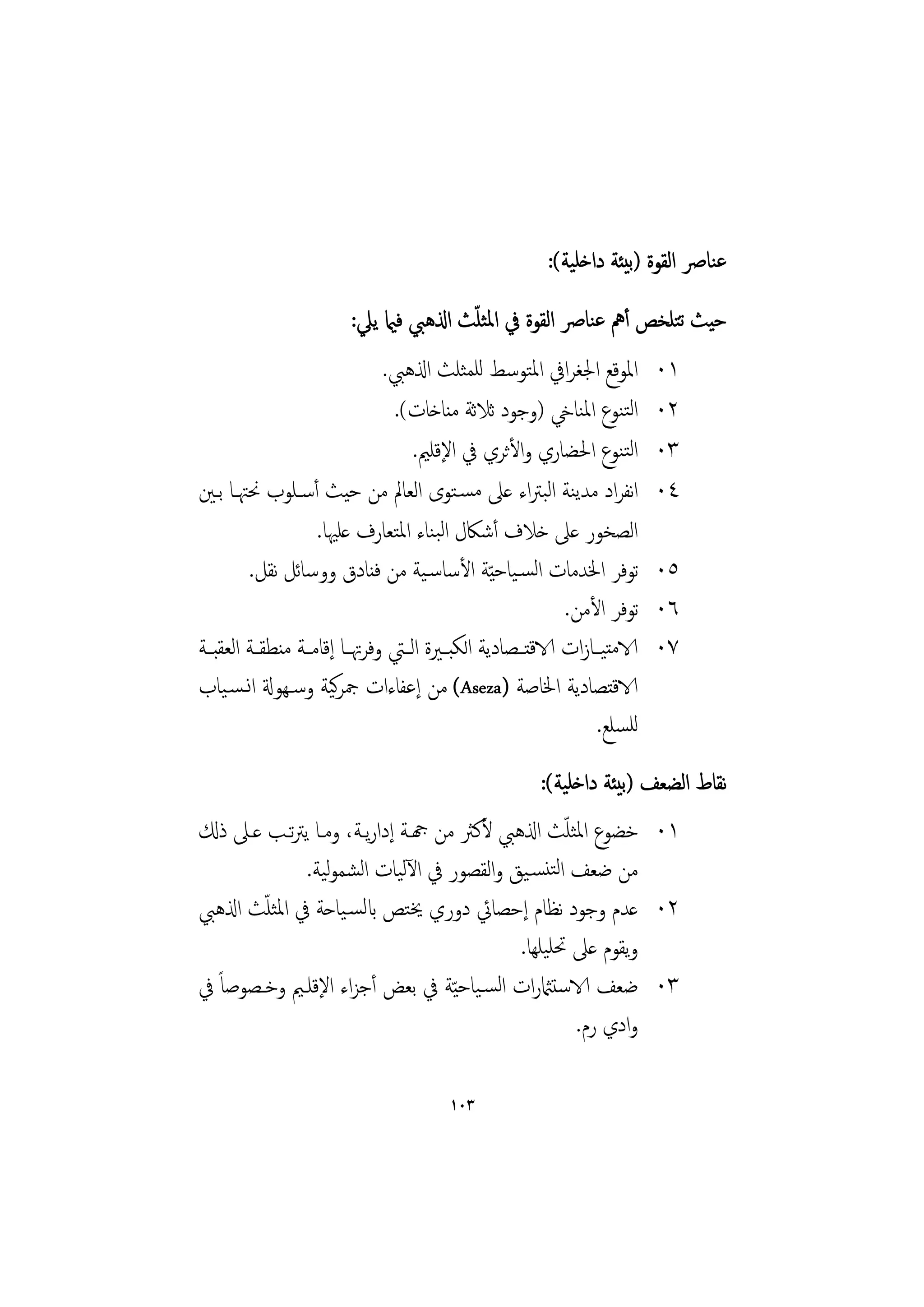 ‫ﻋﻨﺎﴏ اﻟﻘﻮة )ﺑﻴﺌﺔ داﺧﻠﻴﺔ(:‬
                                         ‫ّ‬
                         ‫ﺣﻴﺚ ﺗﺘﻠﺨﺺ أﱒ ﻋﻨﺎﴏ اﻟﻘﻮة ﰲ اﳌﺜﻠﺚ اذلﻫﱯ ﻓامي ﻳﲇ:‬
                                ‫اﳌﻮﻗﻊ اﳉﻐﺮاﰲ اﳌﺘﻮﺳﻂ ﻟﻠﻤﺜﻠﺚ اذلﻫﱯ.‬           ‫١٠‬
                                 ‫اﻟﺘﻨﻮع اﳌﻨﺎيخ )وﺟﻮد ﺛﻼﺛﺔ ﻣﻨﺎﺧﺎت(.‬          ‫٢٠‬
                                     ‫اﻟﺘﻨﻮع اﳊﻀﺎري واﻷﺛﺮي ﰲ اﻹﻗﻠﲓ.‬          ‫٣٠‬
‫اﻧﻔﺮاد ﻣﺪﻳﻨﺔ اﻟﺒﱰاء ﻋﲆ ﻣﺴـﺘﻮى اﻟﻌﺎﱂ ﻣﻦ ﺣﻴﺚ أﺳـﻠﻮب ﳓﳤـﺎ ﺑـﲔ‬                  ‫٤٠‬
                     ‫اﻟﺼﺨﻮر ﻋﲆ ﺧﻼف أﺷﲀل اﻟﺒﻨﺎء اﳌﺘﻌﺎرف ﻋﻠﳱﺎ.‬
         ‫ﺗﻮﻓﺮ اﳋﺪﻣﺎت اﻟﺴـﻴﺎﺣ ّﻴﺔ اﻷﺳﺎﺳـﻴﺔ ﻣﻦ ﻓﻨﺎدق ووﺳﺎﺋﻞ ﻧﻘﻞ.‬              ‫٥٠‬
                                                             ‫ﺗﻮﻓﺮ اﻷﻣﻦ.‬     ‫٦٠‬
‫الاﻣﺘﻴــﺎزات الاﻗﺘــﺼﺎدﻳﺔ اﻟﻜﺒــﲑة اﻟــﱵ وﻓﺮﲥــﺎ إﻗﺎﻣــﺔ ﻣﻨﻄﻘــﺔ اﻟﻌﻘﺒــﺔ‬   ‫٧٠‬
‫الاﻗﺘﺼﺎدﻳﺔ اﳋﺎﺻﺔ )‪ (Aseza‬ﻣﻦ إﻋﻔﺎءات ﲨﺮﻴﺔ وﺳـﻬﻮةل اﻧـﺴـﻴﺎب‬
                        ‫ﻛ‬
                                                                  ‫ﻟﻠﺴﻠﻊ.‬
                                               ‫ﻧﻘﺎط اﻟﻀﻌﻒ )ﺑﻴﺌﺔ داﺧﻠﻴﺔ(:‬
                                                  ‫ّ‬
‫١٠ ﺧﻀﻮع اﳌﺜﻠﺚ اذلﻫﱯ ﻷﻛﱶ ﻣﻦ هجـﺔ إدارﻳـﺔ، وﻣـﺎ ﻳﱰﺗـﺐ ﻋـﲆ ذكل‬
             ‫ﻣﻦ ﺿﻌﻒ اﻟﺘﻨﺴـﻴﻖ واﻟﻘﺼﻮر ﰲ اﻵﻟﻴﺎت اﻟﺸﻤﻮﻴﺔ.‬
                ‫ﻟ‬
        ‫ّ‬
‫٢٠ ﻋﺪم وﺟﻮد ﻧﻈﺎم إﺣﺼﺎﰄ دوري ﳜﺘﺺ ابﻟﺴـﻴﺎﺣﺔ ﰲ اﳌﺜﻠﺚ اذلﻫﱯ‬
                                           ‫وﻳﻘﻮم ﻋﲆ ﲢﻠﻴﻠﻬﺎ.‬
‫٣٠ ﺿﻌﻒ الاﺳﺘامثرات اﻟﺴـﻴﺎﺣ ّﻴﺔ ﰲ ﺑﻌﺾ أﺟﺰاء اﻹﻗﻠـﲓ وﺧـﺼﻮﺻﺎً ﰲ‬
                                                    ‫وادي رم.‬

                                         ‫٣٠١‬
 