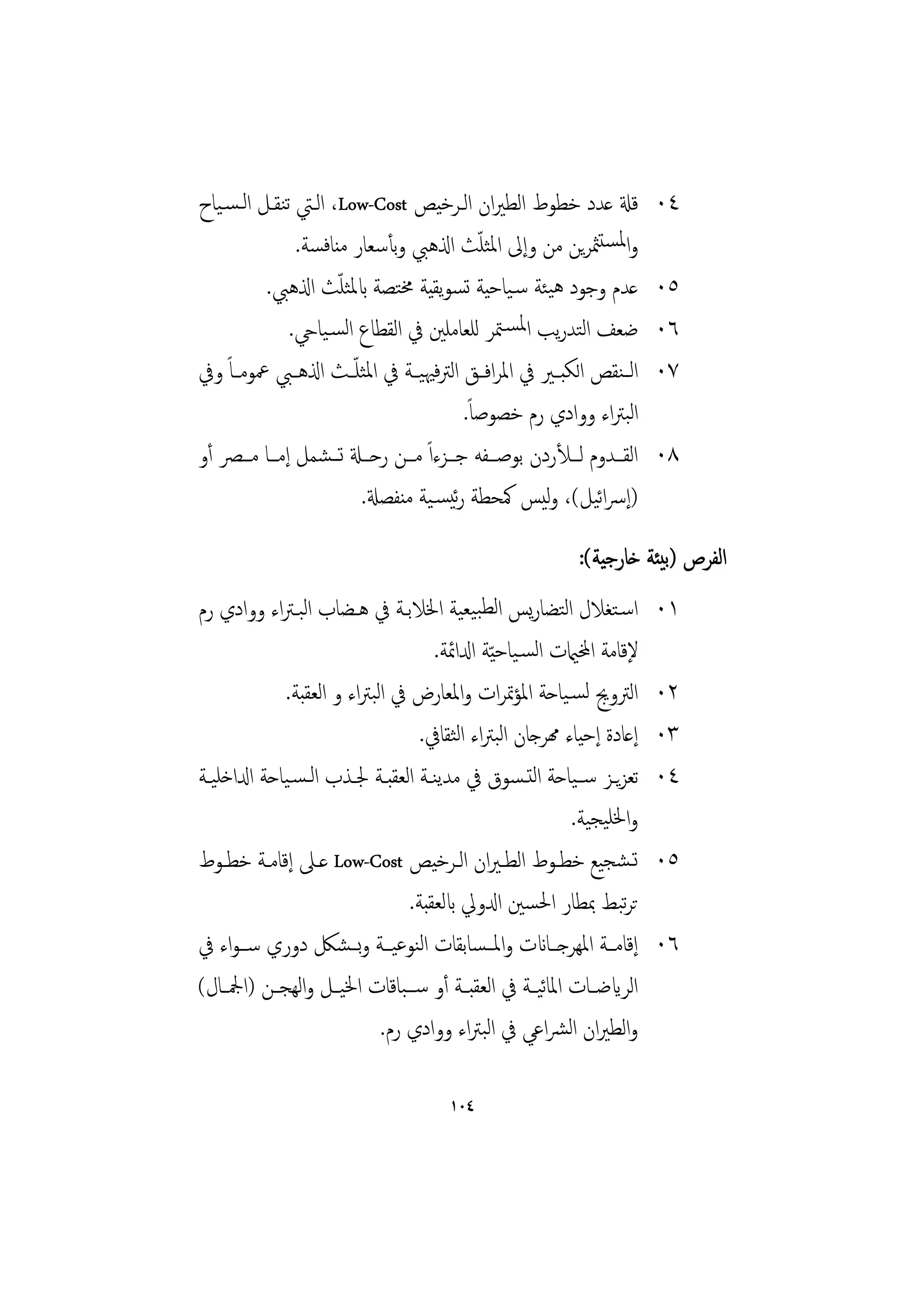 ‫ﻗةل ﻋﺪد ﺧﻄﻮط اﻟﻄﲑان اﻟـﺮﺧﻴﺺ ‪ ،Low-Cost‬اﻟـﱵ ﺗﻨﻘـﻞ اﻟـﺴـﻴﺎح‬                    ‫٤٠‬
                ‫واﳌﺴﺘﳥﺮﻳﻦ ﻣﻦ وإﱃ اﳌﺜﻠﺚ اذلﻫﱯ وﺑﺄﺳﻌﺎر ﻣﻨﺎﻓﺴﺔ.‬
                                                 ‫ّ‬
                      ‫ّ‬
          ‫ﻋﺪم وﺟﻮد ﻫﻴﺌﺔ ﺳـﻴﺎﺣﻴﺔ ﺗﺴﻮﻳﻘﻴﺔ ﳐﺘﺼﺔ ابﳌﺜﻠﺚ اذلﻫﱯ.‬                   ‫٥٠‬
               ‫ﺿﻌﻒ اﻟﺘﺪرﻳﺐ اﳌﺴـﳣﺮ ﻟﻠﻌﺎﻣﻠﲔ ﰲ اﻟﻘﻄﺎع اﻟﺴـﻴﺎيح.‬                 ‫٦٠‬
‫اﻟ ـﻨﻘﺺ اﻟﻜﺒــﲑ ﰲ اﳌﺮاﻓــﻖ اﻟﱰﻓﳱﻴــﺔ ﰲ اﳌﺜﻠ ّــﺚ اذلﻫــﱯ ﲻﻮﻣــﺎً وﰲ‬          ‫٧٠‬
                                              ‫اﻟﺒﱰاء ووادي رم ﺧﺼﻮﺻﺎً.‬
‫اﻟﻘـــﺪوم ﻟـــﻸردن ﺑﻮﺻـــﻔﻪ ﺟـــﺰءاً ﻣـــﻦ رﺣـــةل ﺗـــﺸﻤﻞ إﻣـــﺎ ﻣـــﴫ أو‬   ‫٨٠‬
                          ‫)إﴎاﻴﻞ(، وﻴﺲ ﳈﺤﻄﺔ رﺋﻴﺴـﻴﺔ ﻣﻨﻔﺼةل.‬
                                                          ‫ﻟ‬       ‫ﺋ‬
                                                                ‫اﻟﻔﺮص )ﺑﻴﺌﺔ ﺧﺎرﺟﻴﺔ(:‬
‫اﺳـﺘﻐﻼل اﻟﺘﻀﺎرﻳﺲ اﻟﻄﺒﻴﻌﻴﺔ اﳋﻼﺑـﺔ ﰲ ﻫـﻀﺎب اﻟﺒـﱰاء ووادي رم‬                    ‫١٠‬
                                       ‫ﻹﻗﺎﻣﺔ اخملاميت اﻟﺴـﻴﺎﺣ ّﻴﺔ ادلاﲚﺔ.‬
              ‫اﻟﱰوﱕ ﻟﺴـﻴﺎﺣﺔ اﳌﺆﲤﺮات واﳌﻌﺎرض ﰲ اﻟﺒﱰاء و اﻟﻌﻘﺒﺔ.‬               ‫٢٠‬
                                    ‫إﻋﺎدة إﺣﻴﺎء همﺮﺟﺎن اﻟﺒﱰاء اﻟﺜﻘﺎﰲ.‬        ‫٣٠‬
‫ﺗﻌﺰﻳــﺰ ﺳــﻴﺎﺣﺔ اﻟﺘـﺴﻮق ﰲ ﻣﺪﻳﻨــﺔ اﻟﻌﻘﺒــﺔ ﳉــﺬب اﻟـﺴـﻴﺎﺣﺔ ادلاﺧﻠﻴــﺔ‬        ‫٤٠‬
                                                             ‫واﳋﻠﻴﺠﻴﺔ.‬
‫ﺗـﺸﺠﻴﻊ ﺧﻄــﻮط اﻟﻄـﲑان اﻟــﺮﺧﻴﺺ ‪ Low-Cost‬ﻋــﲆ إﻗﺎﻣــﺔ ﺧﻄــﻮط‬                  ‫٥٠‬
                                  ‫ﺗﺮﺒﻂ ﲟﻄﺎر اﳊﺴﲔ ادلوﱄ ابﻟﻌﻘﺒﺔ.‬        ‫ﺗ‬
‫إﻗﺎﻣــﺔ اﳌﻬﺮﺟــﺎانت واﳌــﺴﺎﺑﻘﺎت اﻟﻨﻮﻋﻴــﺔ وﺑــﺸﲁ دوري ﺳــﻮاء ﰲ‬               ‫٦٠‬
‫اﻟﺮايﺿــﺎت اﳌﺎﻴــﺔ ﰲ اﻟﻌﻘﺒــﺔ أو ﺳ ــﺒﺎﻗﺎت اﳋﻴــﻞ واﻟﻬﺠــﻦ )اﶺــﺎل(‬
                                                          ‫ﺋ‬
                             ‫واﻟﻄﲑان اﻟﴩاﻋﻲ ﰲ اﻟﺒﱰاء ووادي رم.‬

                                          ‫٤٠١‬
 